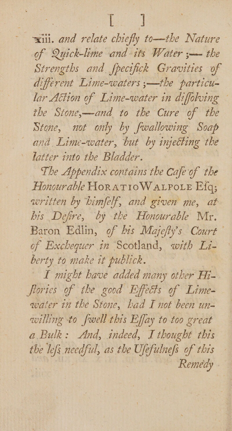 eat xiii. and relate chiefly to—the Nature of Quick-lme and-its Water ;—- the Strengths and. fpecifick Gravities of different Lime-waters ;—the particu- lar Aétion of Lime-water in diffolving the Stone,—and to the Cure of the Stone, not only by fwallowing Soap and Lime-water, but by injecting the The Appendix contains the Cafeof the Honourable HoratioW avpote Efq; written by himfelf, and given me, at his Defire, by the Honourable Mr. Baron Edlin, of brs Majefty’s Court of Exchequer in Scotland, with Li- berty to make it publick. LI might have added many other Ei- frories of the good Effects of Lime- water 1 the Stone, bad I not been un- willing to fwell this Effay to too great a Bulk: And, indeed, I thought this the lefs needful, as the EOE of this - Remedy .