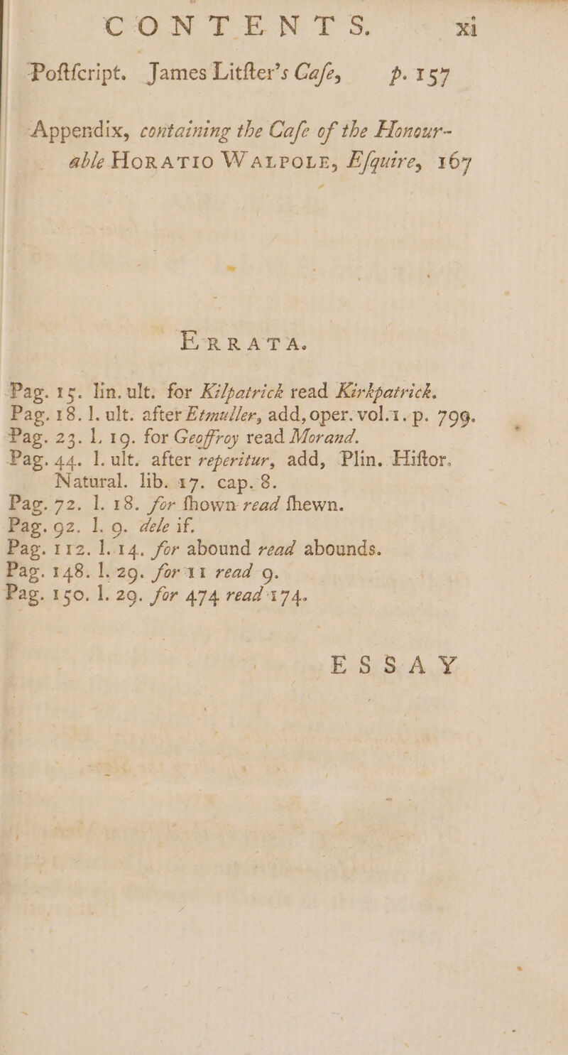 Pofticript. James Litfter’s Ca/e, p. 157 Appendix, containing the Cafe of the Honour- able HORATIO WaALPoLe, E/quire, 167 ERRATA. Pag. 1g. lin. ult. for Kilpatrick read Kirkpatrick. Pag. 23. 1.19. for Geoffroy read Morand. Pag. 44. l.ult. after reperitur, add, Plin. Hiftor. Natural. lib. 17. cap. 8. Pag. 72. 1. 18. for fhown read fhewn. Pag. gz. 1. 9. dele if. Pag. 112. 1.14. for abound read abounds. Pag. 148. 1.29. fort read g. Pag. 150. 1. 29. for 474 read't74. £.S:8: AY