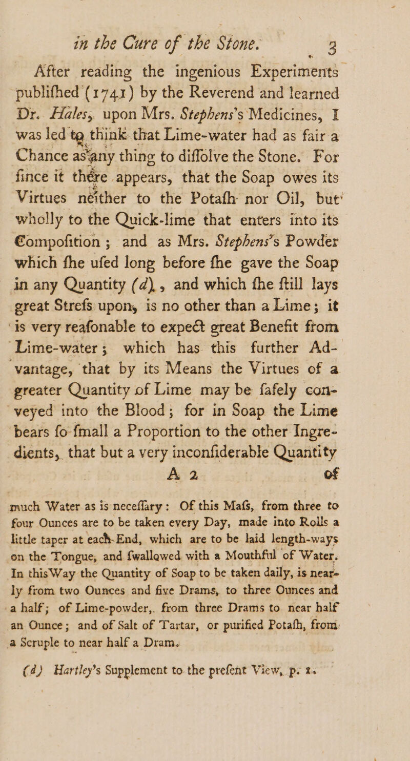 After reading the ingenious Experiments publifhed (1741) by the Reverend and learned Dr. Hales, upon Mrs. Stephens’s Medicines, I was led a, think that Lime-water had as fair a Chance as ‘any thing to diffolve the Stone. For fince it thére appears, that the Soap owes its Virtues neither to the Potafh: nor Oil, but’ wholly to the Quick-lime that enters into its €ompofition ; and as Mrs. Stephens’s Powder which fhe ufed long before fhe gave the Soap in any Quantity (d), and which fhe ftill lays great Strefs upon, is no other than a Lime; it ‘is very reafonable to expect great Benefit from ‘Lime-water; which has this further Ad- ‘vantage, that by its Means the Virtues of a greater Quantity of Lime may be fafely con- “veyed into the Blood; for in Soap the Lime bears fo {mall a Proportion to the other Ingre- dients, that but a very inconfiderable Quantity A 2 of much Water as is neceflary: Of this Mafs, from three to four Ounces are to be taken every Day, made into Rolls a little taper at each-End, which are to be laid length-ways on the Tongue, and fwallewed with a Mouthful of Water. In thisWay the Quantity of Soap to be taken daily, is near- ly from two Ounces and five Drams, to three Ounces and -ahalf; of Lime-powder,. from three Drams to near half an Ounce; and of Salt of Tartar, or purified Potafh, from: a Scruple to near half a Dram. | (4) Hartley’s Supplement to. the prefent View, p. %