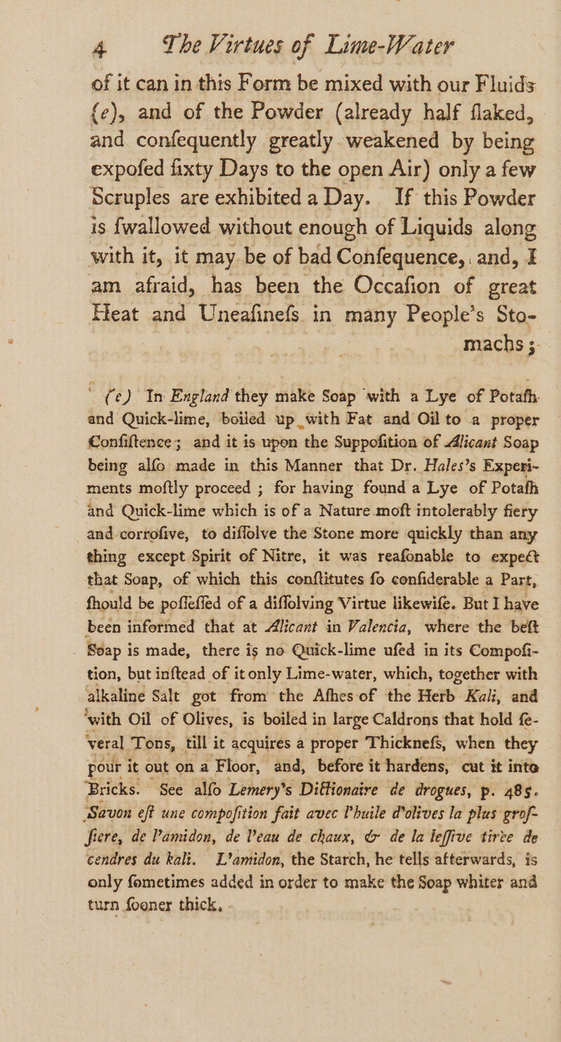 of it can in this Form be mixed with our Fluids {e), and of the Powder (already half flaked, and confequently greatly weakened by being expofed fixty Days to the open Air) only a few Scruples are exhibited a Day. If this Powder is {wallowed without enough of Liquids along with it, it may. be of bad Confequence,. and, I am afraid, has been the Occafion of great Meat and Uneafinefs in many People’s Sto- machs 3. ' (¢) In England they make Soap with a Lye of Potafh. and Quick-lime, boiled up with Fat and Oil to a proper Confiftence; and it is upon the Suppofition of Alicant Soap being alfo made in this Manner that Dr. Hales’s Experi- ments moftly proceed ; for having found a Lye of Potafh and Quick-lime which is of a Nature moft intolerably fiery and corrofive, to diflolve the Stone more quickly than any thing except Spirit of Nitre, it was reafonable to expect that Soap, of which this conftitutes fo confiderable a Part, fhould be pofleffed of a diffolving Virtue likewife. But I have been informed that at Alicant in Valencia, where the beft Soap is made, there is no Quick-lime ufed in its Compofi- tion, but inftead of it only Lime-water, which, together with alkaline Salt got from the Afhes of the Herb Kali, and ‘with Oil of Olives, is boiled in large Caldrons that hold fe- veral Tons, till it acquires a proper Thickne&amp;, when they pour it out on a Floor, and, before it hardens, cut it inte Bricks. See alfo Lemery’s Diftionaire de drogues, p. 485. ‘Savon eft une compofition fait avec Uhuile dolives la plus grof~ frere, de Pamidon, de Veau de chaux, &amp; de la leffive tirte de cendres du kali. L’amidon, the Starch, he tells afterwards, is only fometimes added in order to make the Soap whiter and turn fooner thick, .