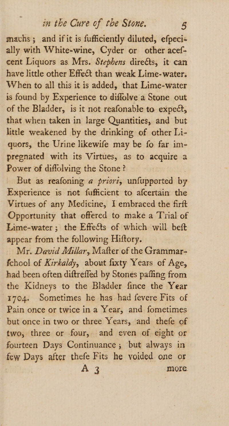 machs ; and if it is fufficiently diluted, efpeci« ally with White-wine, Cyder or other acef- cent Liquors as Mrs. Stephens dire&amp;ts, it can have little other Effect than weak Lime-water. When to all this it is added, that Lime-water is found by Experience to diffolve a Stone out of the Bladder, is it not reafonable to expect, that when taken in large Quantities, and but little weakened by the drinking of other Li- quors, the Urine likewife may be fo far im- pregnated with its Virtues, as to acquire a Power of diflolving the Stone ? But as reafoning a priorz, unfupported * y Experience is not fufficient to afcertain the Virtues of any Medicine, I embraced the firft Opportunity that offered to make a Trial of Lime-water ; the Effects of which will beft appear from the following Hiftory. Mr. David Millar, Matter of the Grammar- fchool of Kirkaldy, about fixty Years of Age, had been often diftreffed by Stones pafling from the Kidneys to the Bladder fince the Year 1704. Sometimes he has had fevere Fits of Pain once or twice ina Year, and fometimes but once in two or three Years, and thefe of two, three or four, and even of eight or fourteen Days Continuance ; but always in few Days after thefe Fits he voided one or A-3 more