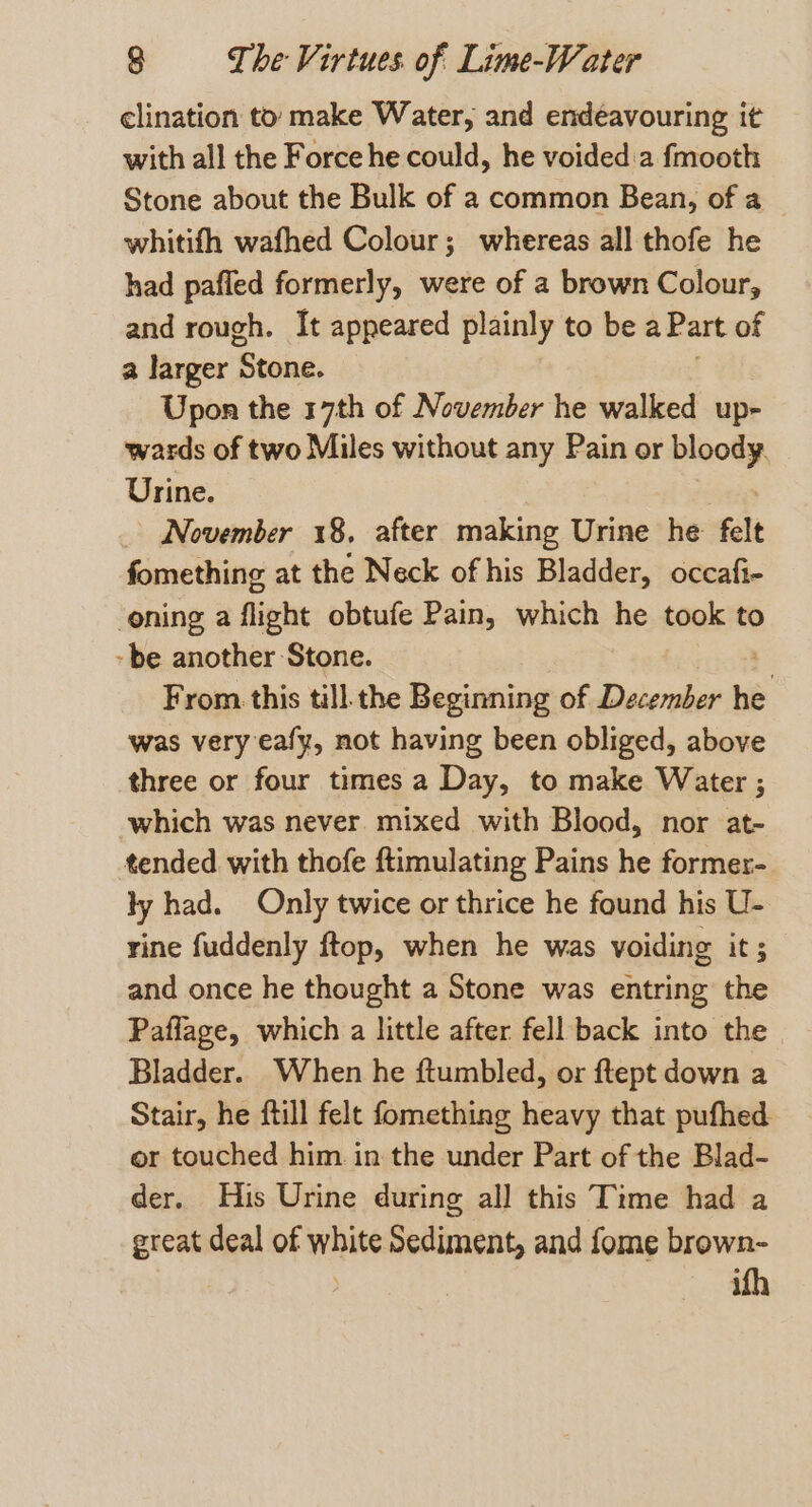 clination to: make Water, and endeavouring it with all the Force he could, he voided:a fmooth Stone about the Bulk of a common Bean, of a | whitifh wafhed Colour; whereas all thofe he had pafled formerly, were of a brown Colour, and rough. It appeared plainly to be a Part of a larger ‘Stone. Upon the 17th of November he walked up wards of two Miles without any Pain or Sees Urine. _ November 18, after making Urine he felt fomething at the Neck of his Bladder, occafi- oning a flight obtufe Pain, which he took to -be another Stone. , From this till the Beginning of December bi was very eafy, not having been obliged, above three or four times a Day, to make Water ; which was never mixed with Blood, nor at- tended with thofe ftimulating Pains he former- ly had. Only twice or thrice he found his U- rine fuddenly ftop, when he was voiding its and once he thought a Stone was entring the Paflage, which a little after fell back into the Bladder. When he ftumbled, or ftept down a Stair, he ftill felt fomething heavy that pufhed or touched him in the under Part of the Blad- der. His Urine during all this Time had a great deal of white Sediment, and fome brown- ifh