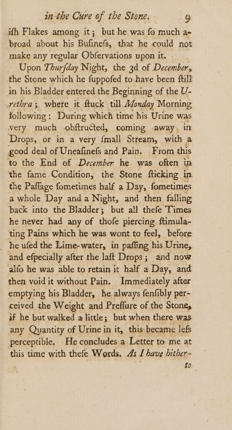 ith Flakes among it; but he was fo much a- broad about his BuGnets, that he could not make any regular Obfervations upon it. Upon Thurfday Night, the 3d of December, the Stone which he fuppofed to have been ftill in his Bladder entered the Beginning of the U- retbra; where it ftuck till Monday Morning following: During which time his Urine was very much -obftructed, coming away, Drops, or in a very {mall Stream, ies a good deal of Uneafinefs and Pain. From this to the End of December he was. often in the fame Condition, the Stone fticking in the Paflage fometimes half a Day, fometimes a whole Day anda Night, and then falling back into the Bladder; but all thefe Times he never had any of thofe piercing. ftimula- ting Pains which he was wont to feel, before _ he ufed the Lime-water, in paffing his Urine, and efpecially after the laft Drops; and now alfo he was able to retain it half 2 Day, and then void it without Pain. Immediately after emptying his Bladder, he. always fenfibly per- ceived the Weight and Preflure of the Stoney if he but walked a little; but when there was any Quantity of Urine in it, this became lefs perceptible. He concludes a Letter to me at this time with thefe Words, 4s I have hither- go