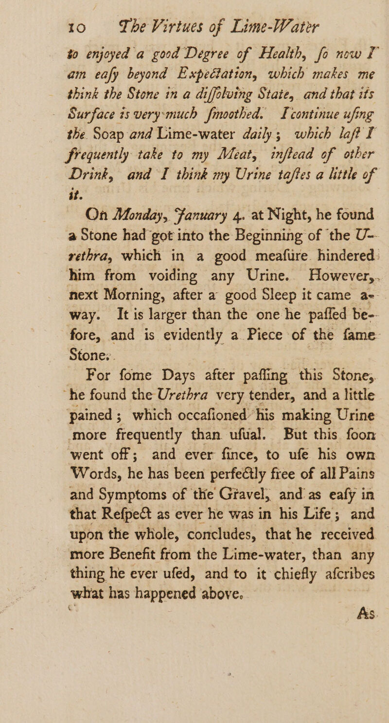 to enjoyed a good Degree of Health, fo now I am eafy beyond Expedtation, which makes me think the Stone in a diffoluing State, and that its - Surface is very:much fmoothed. IL continue ufing the Soap and Lime-water daily; which laft I frequently take to my Meat, inftead of other Drink, and I think my Urine taftes a little of at. , On Monday, Fanuary 4. at Night, he found a Stone had got into the Beginning of the U-- rethra, which in a good meafire hindered: him from voiding any Urine.. However,. next Morning, after a good Sleep it came ae way. It is larger than the one he pafled be-- fore, and is evidently a Piece of the fame Stone: | | For fome Days after pafling this Stone, “he found the Urethra very tender, and a little pained ; which occafioned his making Urine ‘more frequently than ufual. But this foon went off; and ever fince, to ufe his own Words, he has been perfectly free of all Pains and Symptoms of the Gravel, and as eafy in that Refpe&amp;t as ever he was in his Life; and upon the whole, concludes, that he received more Benefit from the Lime-water, than any thing he ever ufed, and to it chiefly afcribes what has happened above. As.