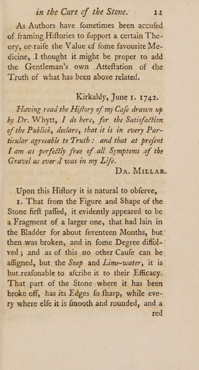 As Authors have fometimes been accufed of framing Hiftories to fupport a certain The- ory, orraife the Value of fome favourite Me- dicine, I thought it might be proper to. add the Gentleman’s own .Atteftation of the ‘Truth of what has been above related. Kirkaldy, June 1. 1742. aki awed read the Hiftory of my Cafe drawn up by Dr. Whytt, I do here, for the Satisfaction of the Publick, declare, that it is in every Par- ticular agreeable to Truth: and that at prefent lam.as perfedily free of all Symptoms .of the Gravel as.ever 1 was in my Life. , | Da. Mirrar. Upon this Hiftory it is natural to obferve, 1. That from the Figure and Shape of the Stone firft pafled, it evidently appeared to be a Fragment of a larger one, that had Jain in the Bladder for about feventeen Months, but’ then .was broken, and in fome Degree diflol-- ved; and as of this .no other Caufe can be affigned, but the Soap and Lime-water, it is’ but.reafonable to afcribe it to their Efficacy. That part of the Stone where it has been broke off, has its Edges fo fharp, while :eve- ry where elfe it is fmooth and rounded, and.a red