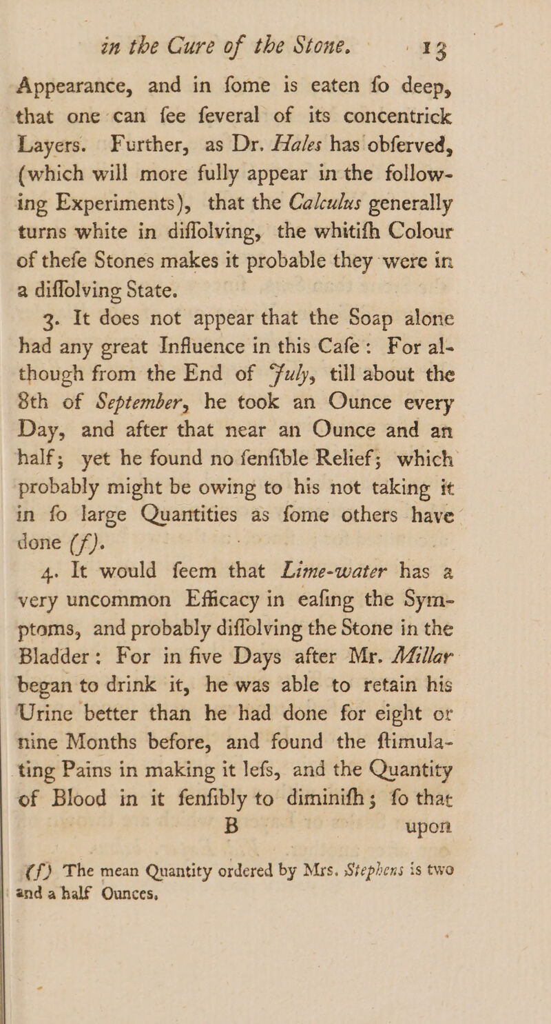 Appearance, and in fome is eaten fo deep, that one can fee feveral of its concentrick Layers. Further, as Dr. Hales has obferved, (which will more fully appear in the follow- ing Experiments), that the Calculus generally turns white in diffolving, the whitifh Colour of thefe Stones makes it probable they were in a diflolving State. 3. It does not appear that the Soap alone had any great Influence in this Cafe: For al- though from the End of “uly, till about the 8th of September, he took an Ounce every Day, and after that near an Ounce and an half; yet he found no fenfible Relief; which probably might be owing to his not taking it in fo large Quantities as fome others have done (f). | 4. It would feem that Lime-water has a very uncommon Efficacy in eafing the Sym- ptoms, and probably diffolving the Stone in the Bladder: For in five Days after Mr. Adllar began to drink it, he was able to retain his Urine better than he had done for eight or nine Months before, and found the ftimula- ting Pains in making it lefs, and the Quantity of Blood in it fenfibly to diminifh; fo that | oe . upon (f) The mean Quantity ordered by Mrs. Stephens is two anda half Ounces,