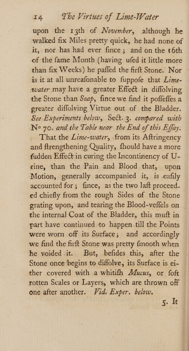 upon the 13th of November, although he walked fix Miles pretty quick, he had none of it, nor has had ever fince ; and on the 6th. of the fame Month (having ufed it little more than fix Weeks) he paffed the firft Stone. Nor - ‘{s it at all unreafonable to fuppofe that Lime- «water may have a greater Effect in diflolving the Stone than Seap, fince we find it pofleffes a greater diffolving Virtue out of the Bladder. See Experiments below, Sect. 3. compared with (No 70. and the Table near the End of this Effay. That the Lime-water, from its Aftringency and ftrengthening Quality, fhould have a more fudden Effet in curing the Incontinency of U- xine, than the Pain and Blood that, upon Motion, generally accompanied it, is .eafily accounted for; fince, as the two laft proceed- ed chiefly from the rough Sides of the Stone grating upon, and tearing the Blood-veffels on © the internal Coat of the Bladder, this muft in part have ‘continued to happen.till the Points were worn off its Surface; and accordingly we find the firft Stone was pretty fmooth when he voided it. But, befides this, after the Stone once begins to diffolve, its Surface is ei- ther covered with .a whitifh AdZucus, or foft rotten Scales or Layers, which are thrown off one after another. Vid. Exper. below. 5. It