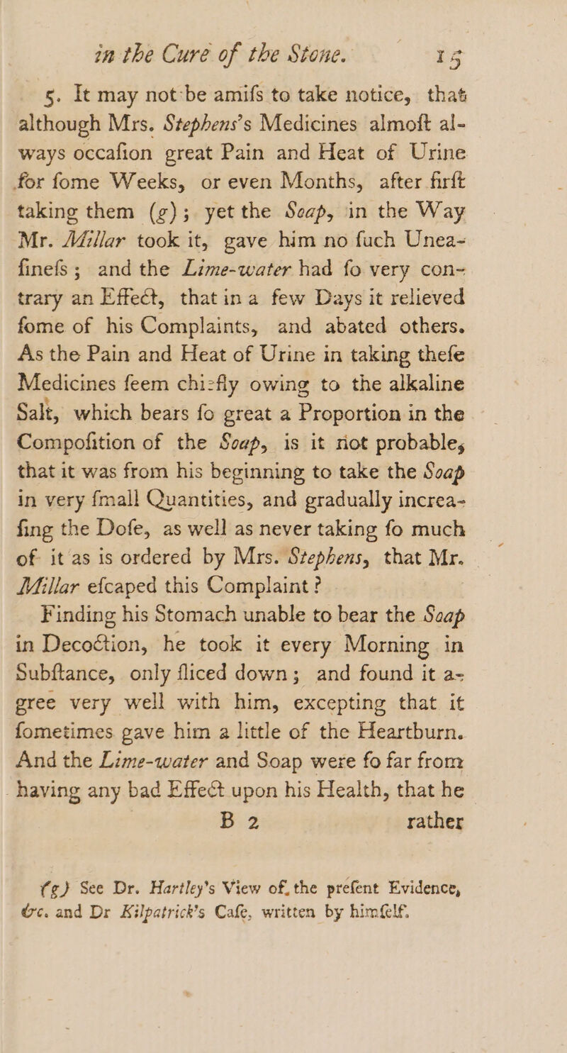 5. It may notbe amifs to take notice, that although Mrs. Stephens’s Medicines almoft al- ways occafion great Pain and Heat of Urine for fome Weeks, or even Months, after firft taking them (g); yet the Seap, in the Way Mr. Adillar took it, gave him no fuch Unea~ finefs; and the Lime-water had fo very con- trary an Effect, thatina few Days it relieved fome of his Complaints, and abated others. As the Pain and Heat of Urine in taking thefe Medicines feem chizfly owing to the alkaline Salt, which bears fo great a Proportion in the Compofition of the Soap, is it riot probable; that it was from his beginning to take the Soap in very fmall Quantities, and gradually increa- fing the Dofe, as well as never taking fo much of it as is ordered by Mrs. Stephens, that Mr. Millar efcaped this Complaint? Finding his Stomach unable to bear the Saap in Decoétion, he took it every Morning in Subftance, only fliced down; and found it a- gree very well with him, excepting that it fometimes gave him a little of the Heartburn. And the Lime-water and Soap were fo far from having any bad Effect upon his Health, that he D2 rather (¢)} See Dr. Hartley’s View of. the prefent Evidence, &amp;c. and Dr Kilpatrick’s Cafe, written by himGlf.