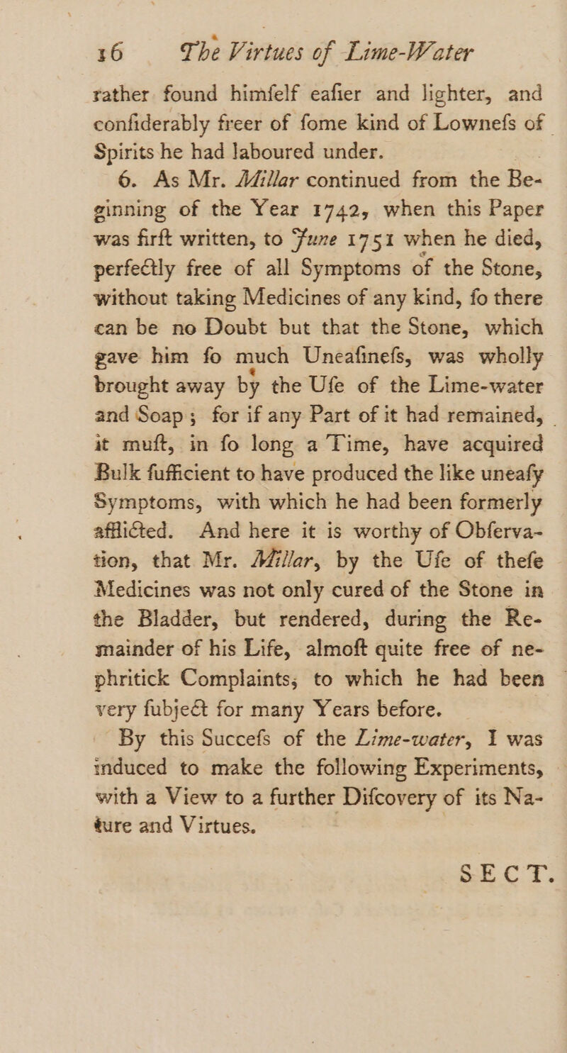 tather found himfelf eafier and lighter, and confiderably freer of fome kind of Lownefs of - Spirits he had Jaboured under. 6. As Mr. Adillar continued from the Be- ginning of the Year 1742, when this Paper was firft written, to fume 1751 when he died, perfectly free of all Symptoms of the Stone, without taking Medicines of any kind, fo there can be no Doubt but that the Stone, which gave him fo much Uneafinefs, was wholly brought away by the Ufe of the Lime-water and Soap; for if any Part of it had remained, | it muft, in fo long a Time, have acquired Bulk fufficient to have produced the like uneafy Symptoms, with which he had been formerly afflicted. And here it is worthy of Obferva- tion, that Mr. Afillar, by the Ufe of thefe Medicines was not only cured of the Stone in the Bladder, but rendered, during the Re- mainder of his Life, almoft quite free of ne- phritick Complaints; to which he had been ~ very fubjeét for many Years before. By this Succefs of the Lime-water, I was induced to make the following Experiments, with a View to a further Difcovery of its Na- ture and Virtues. Oe Oe