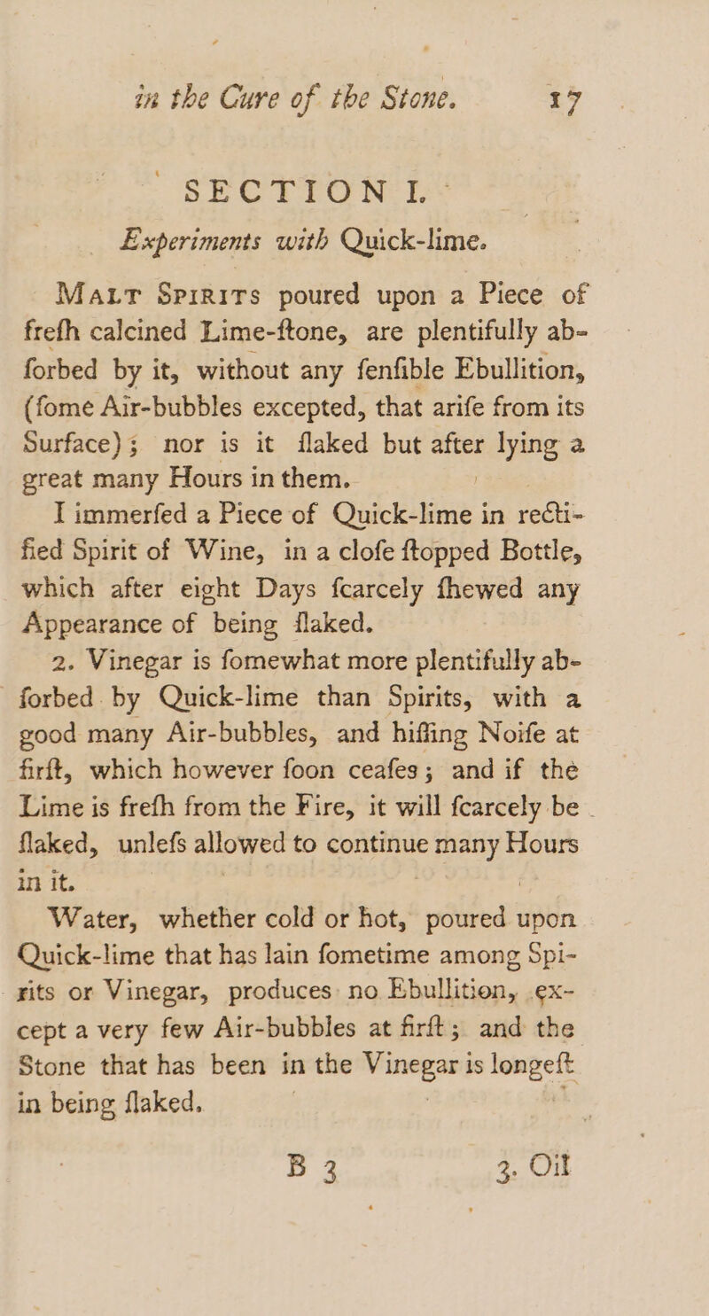 SP ESTTO RE Experiments with Quick-lime. Matr Spirits poured upon a Piece of frefh calcined Lime-ftone, are plentifully ab- forbed by it, without any fenfible Ebullition, (fome Air-bubbles excepted, that arife from its Surface); mor is it flaked but ae lying a great many Hours in them. I immerfed a Piece of Quick-lime i in recti- fied Spirit of Wine, in a clofe ftopped Bottle, which after eight Days fcarcely fhewed any Appearance of being flaked. 2. Vinegar is fomewhat more plentifully ab- forbed by Quick-lime than Spirits, with a good many Air-bubbles, and hiffing Noife at firft, which however foon ceafes; and if the Lime is frefh from the Fire, it will fcarcely be . flaked, unlefs allowed to continue many Hours in it. Water, whether cold or hot, wie! upon Quick-lime that has lain fometime among Spi- rits or Vinegar, produces: no Ebullition, .ex- cept a very few Air-bubbles at firft; and the Stone that has been in the mean is longeft in being flaked. B 2 3. Ort