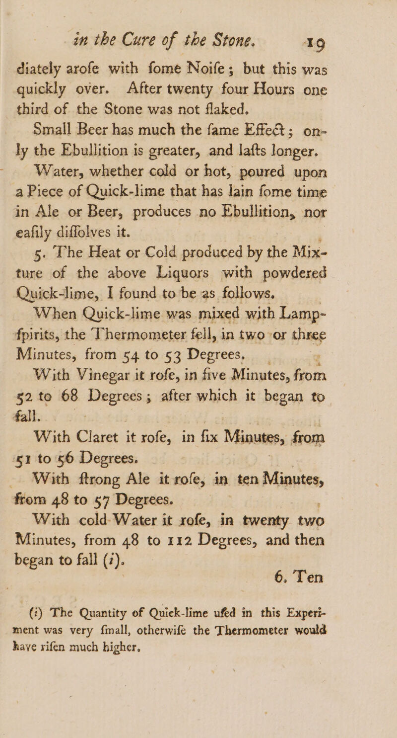 diately arofe with fome Noife; but this was quickly over. After twenty four Hours one third of the Stone was not flaked. Small Beer has much the fame Effe; on- ly the Ebullition is greater, and lafts longer. Water, whether cold or hot, poured upon a Piece of Quick-lime that has Jain fome time in Ale or Beer, produces no Ebullition, nor eafily diffolves it. 5. The Heat or Cold produced by the Mix- ture of the above Liquors with powdered Quick-lime, I found to be as follows. When Quick-lime was mixed with Lamp- fpirits, the Thermometer fell, in two or three Minutes, from 54 to 53 Degrees. _ : With Vinegar it rofe, in five Minutes, hom 52 to 68 Degrees; after which it began to fall. With Claret it tole | in fix Minutes, from 51 to 56 Degrees. _ With ftrong Ale it rofe, in ten prnaie from 48 to 57 Degrees. With cold- Water it xofe, in twenty two Minutes, from 48 to 112 Degrees, and then began to fall (2). 6. Ten (3) The Quantity of Quiek-lime ufed in this Experi- ment was very finall, otherwife the Thermometer would have rifen much higher,