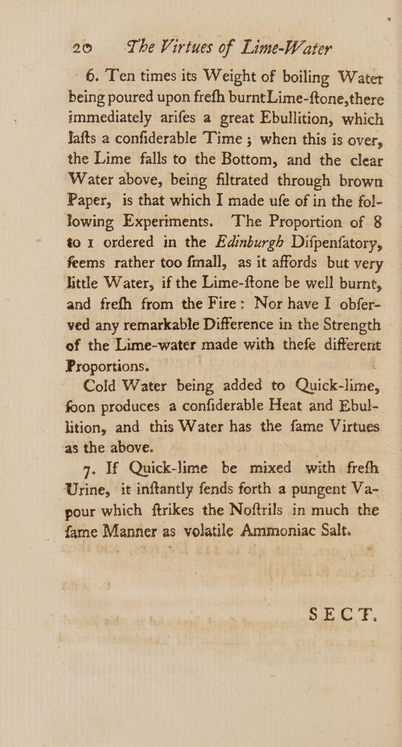 6. Ten times its Weight of boiling Water being poured upon frefh burnt Lime-ftone, there immediately arifes a great Ebullition, which lafts a confiderable Time ; when this is over, the Lime falls to the Bottom, and the clear Water above, being filtrated through brown Paper, is that which I made ufe of in the fol- lowing Experiments. The Proportion of 8 to 1 ordered in the Edinburgh Difpenfatory, feems rather too fmall, as it affords but very little Water, if the Lime-ftone be well burnt, and frefh from the Fire: Nor have I obfer- ved any remarkable Difference in the Strength of the Lime-water made with thefe different Proportions. : Cold Water being added to Quick- ie: foon produces a confiderable Heat and Ebul- lition, and this Water has the fame Virtues. as the above. 4. If Quick-lime be hed: with . freth Urine, it inftantly fends forth a pungent Va- pour which. ftrikes the Noftrils in much the fame Manner as volatile Ammoniac Salt. Bub. F,