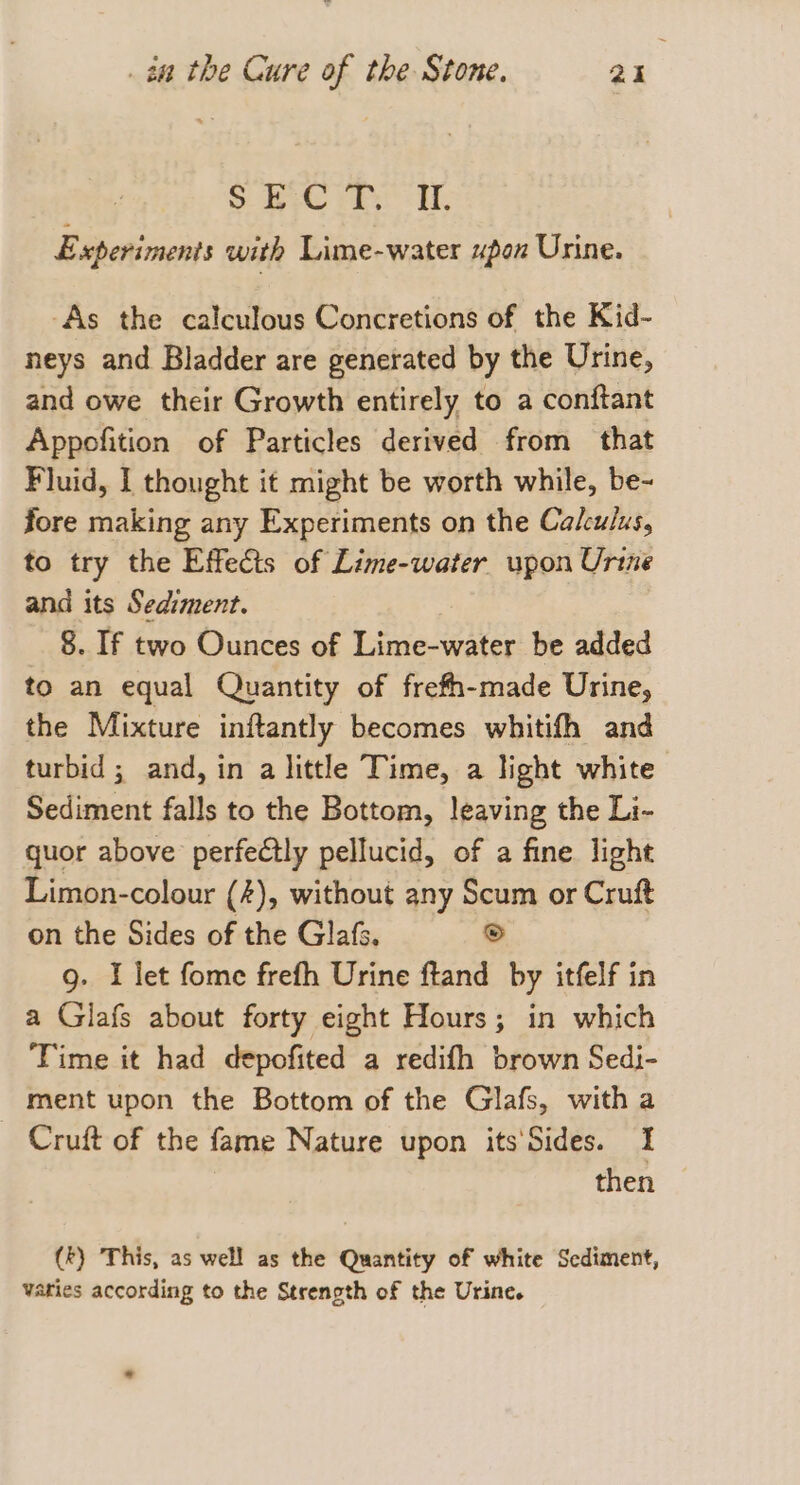 S ye Fes if Experiments with Lime-water upox Urine. ‘As the calculous Concretions of the Kid- neys and Bladder are generated by the Urine, and owe their Growth entirely to a conftant Appofition of Particles derived from that Fluid, I thought it might be worth while, be- fore making any Experiments on the Calculus, to try the Effects of Lime-water upon Urine and its Sediment. 8. If two Ounces of Lime-water be added to an equal Quantity of frefh-made Urine, the Mixture inftantly becomes whitifh and turbid ; and, in a little Time, a light white Sediment falls to the Bottom, leaving the Li- quor above perfectly pellucid, of a fine light Limon-colour (4), without any Scum or Cruft on the Sides of the Glafs, S 9. I let fome frefh Urine ftand by itfelf in a Glafs about forty eight Hours; in which Time it had depofited a redifh brown Sedi- ment upon the Bottom of the Glafs, with a Cruft of the fame Nature upon its'‘Sides. I then (kt) This, as well as the Quantity of white Sediment, Varies according to the Strenpth of the Urine.