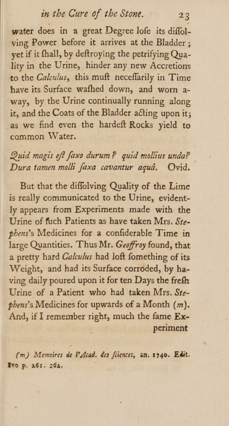 water does in a great Degree lofe its diffol- ving Power before it arrives at the Bladder ; yet if it hall, by deftroying the petrifying Qua- lity in the Urine, hinder any new Accretions to the Calculus, this muft neceflarily in Time have its Surface wafhed down, and worn a- way, by the Urine continually running along it, and the Coats of the Bladder acting upon it; as we find even the hardeft Rocks eis, to common Water. Quid magis eft faxe durum? quid mollius unda? Dura tamen molli faxa cavantur aqua. Ovid. But that the diffolving Quality of the Lime is really communicated to the Urine, evident- ly appears from Experiments made with the Urine of fuch Patients as have taken Mrs. Ste- phens’s Medicines for a confiderable Time in large Quantities. Thus Mr. Geoffrey found, that a pretty hard Calculus had loft fomething of its Weight, and had its Surface corroded, by ha- ving daily poured upon it for ten Days the frefh Urine of a Patient who had taken Mrs. Ste- phens’s Medicines for upwards of a Month (m). _ And, if l remember right, much the fame Ex- periment (m) Memoires : Acad, des fciences, an. 3940. Edit. S¥O p. 363. 262.