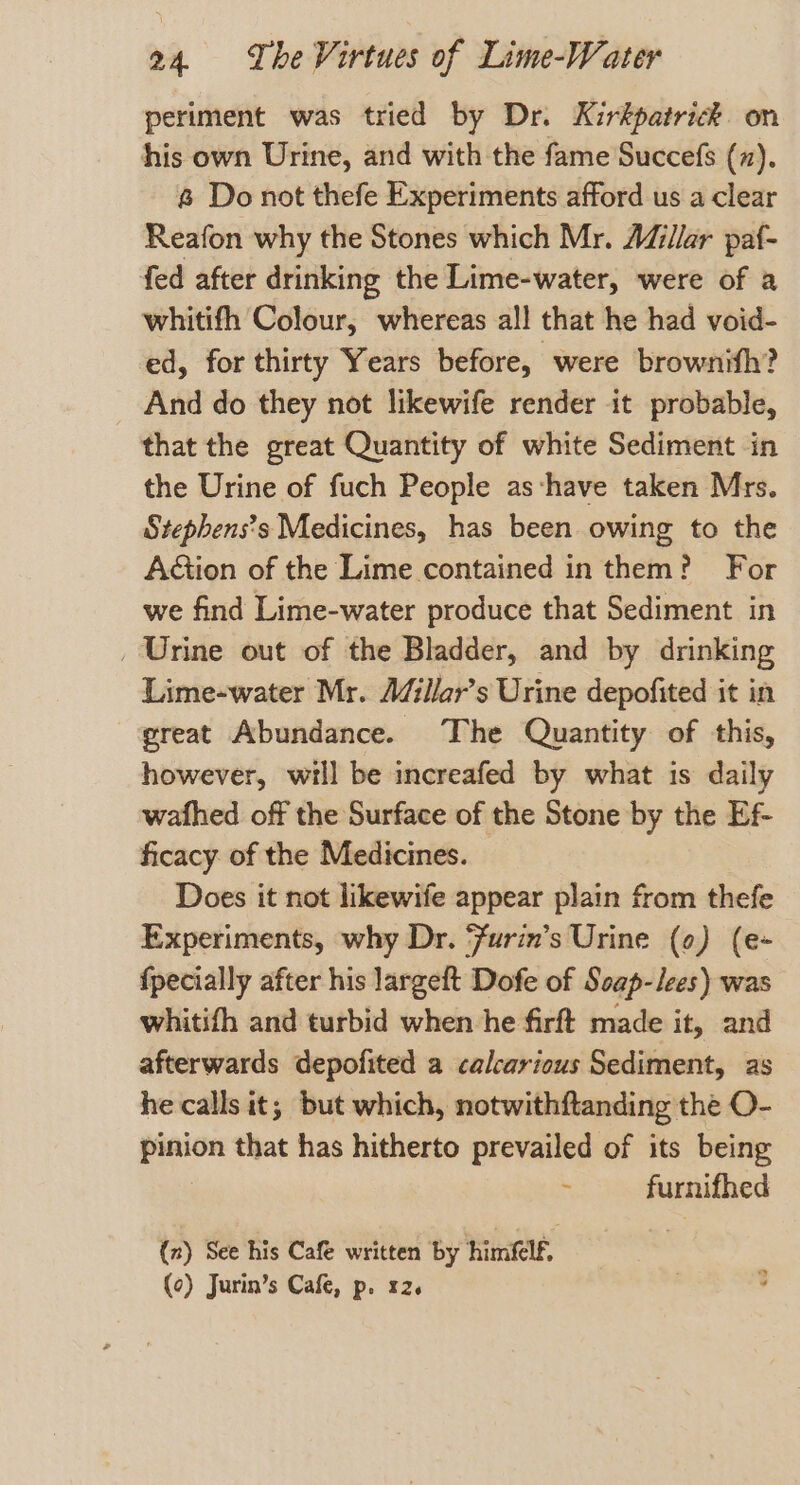 periment was tried by Dr. Kirkpatrick. on his own Urine, and with the fame Succefs (z). &amp; Do not thefe Experiments afford us a clear Reafon why the Stones which Mr. Adillar paf- fed after drinking the Lime-water, were of a whitifh Colour, whereas all that he had void- ed, for thirty Years before, were brownifh? And do they not likewife render it probable, that the great Quantity of white Sediment in the Urine of fuch People as‘have taken Mrs. Stephens’s Medicines, has been owing to the AGion of the Lime contained in them? For we find Lime-water produce that Sediment in _ Urine out of the Bladder, and by drinking Lime-water Mr. AZillar’s Urine depofited it in great Abundance. The Quantity of this, however, will be increafed by what is daily wafhed off the Surface of the Stone by the Ef- ficacy of the Medicines. Does it not likewife appear plain from thefe Experiments, why Dr. ‘urin’s Urine (¢) (e- {pecially after his largeft Dofe of Soap-iees) was whitifh and turbid when he firft made it, and afterwards depofited a calcarious Sediment, as he calls it; but which, notwithftanding the O- pinion that has hitherto prevailed of its being ; furnifhed (2) See his Cafe written by himflf. (0) Jurin’s Cafe, p. x2.