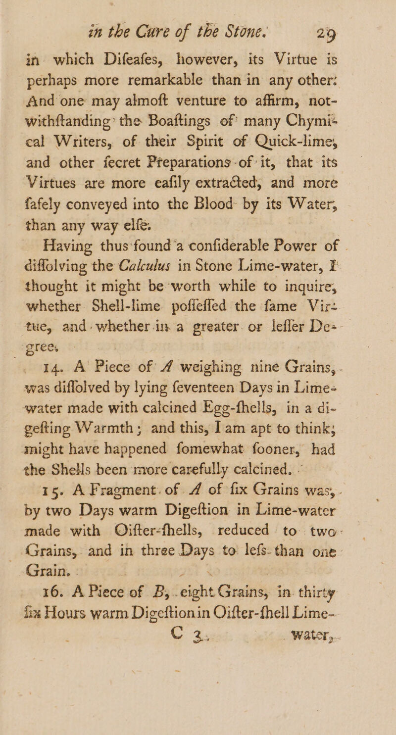 in’ which Difeafes, however, its Virtue is perhaps more remarkable than in any other: And one may almoft venture to affirm, not- withftanding’ the Boaftings of many Chymi+ cal Writers, of their Spirit of Quick-lme, and other fecret Preparations-of it, that. its Virtues are more eafily extracted, and more fafely conveyed into the Blood by its Water, than any way elfé. | Having thus‘found a confiderable Power of © diffolving the Calculus in Stone Lime-water, I thought it might be worth while to inquire, whether Shell-lime poffeffed the fame Vir- tue, and: whether-in a greater. or lefler De= grees | -. 44. A Piece of 4 weighing nine Grains, . was diflolved by lying feventeen Days in Lime- water made with calcined Egg-fhells, in a di- gefting Warmth; and this, I am apt to think; might have happened fomewhat fooner, had the Shells been more carefully calcined. - 15. A Fragment. of 4 of fix Grains was, - by two Days warm Digeftion in Lime-water made with Oifter-fhells, reduced to two- Grains, and in three Days to lefs-than one Grain. - | tet % , 16. A Piece of B,..eight Grains, in. thirty fix Hours warm Digeftionin Oifter-fhell Lime- C 2, ‘water,