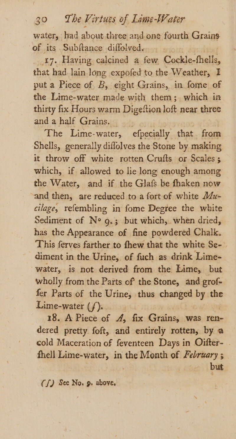 / 30 = The Virtues of Lime-Water water, had ious three and one fourth Grains of its Subftance diffolved. 17. Having calcined a few Cockle-fhells, that had. lain long expofed to the Weather, I put a Piece of B, eight Grains, in fome of the Lime-water made with them; which in thirty fix Hours warm Digeftion loft near three and a half Grains. — The Lime-water, efpecially that from Shells, generally diffolves the Stone by making it throw off white rotten Crufts or Scaies 5 which, if allowed to lie long enough among the Water, and if the Glafs be fhaken now and then, are reduced to a fort of white A/z- cilage, refembling in fome Degree the white Sediment of Ne g.; but which, when dried, has the Appearance of fine powdered Chalk. This ferves farther to fhew that the white Se-. diment in the Urine, of fuch as drink Lime- water, is not derived from the Lime, but wholly from the Parts of the Stone, and grof- fer Parts of the Urine, thus changed by the Lime-water (f).. 18. A Piece of 4, fix Grains was ren- dered pretty foft, and entirely rotten, by a cold Maceration of feventeen Days in Oifter- . fhell Lime-water, in the Month of February ; | . but (f) See No. 9. above.