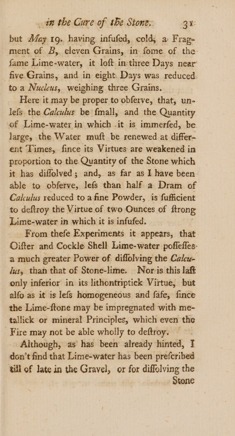 but AZay 1g. having infufed, cold, a Frag- ment of B, eleven Grains, in fome of. the: fame Lime-water, it loft in:three Days near’ five Grains, and in eight Days was reduced. to a Nucleus, weighing three Grains. Here it may be proper to obferve, that, un- lefs the Calculus be {mall, and the. Quantity of Lime-water in which .it is immerfed, be large, the Water muft be renewed at differ- ent Times, fince its Virtues are weakened in proportion to the. Quantity of the Stone which it has diflolved; and, as far as I have been’ able to obferve, lefs than half a Dram of Calculus reduced to afine Powder, is fufficient to deftroy the Virtue of two Ounces of ftrong Lime-water in which it is infufed. From thefe Experiments it appears, that. Oifter and Cockle Shell Lime-water poffeffes- a much greater Power of diflolving the Calcu- Jus, than that of Stone-lime. Nor-is this laft only inferior in its lithontriptick Virtue, but alfo as it is lefs homogeneous and fafe, fince the Lime-ftone may be impregnated with me- tallick. or mineral Principles, which even the _ Fire may not be able wholly to deftroy. Although, as has been already hinted, I don’t find that Lime-water has been prefcribed till of late in the Gravel, or for diffolving the Stone