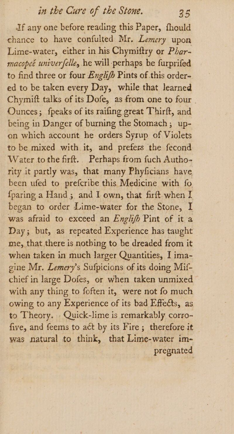 Af any one before reading this Paper, fhould chance to have confulted Mr. Lemery upon Lime-water, either in his Chymiftry or Phar- macopeé univerfelle, he will-perhaps be furprifed to find three or four Exgh/h Pints of this order- ed to be taken every Day, while that learned Chymift talks of its Dofe, as from one to four | Ounces; fpeaks of its raifing great Thirft, and being in Danger of burning the Stomach; up- on which account he orders Syrup of Violets to be mixed with it, and prefers the fecond Water tothe firft.. Perhaps from fuch Autho- rity it partly was, that many Phyficians have been ufed to prefcribe this Medicine with fo {paring a Hand; and I own, that firft when I began to order Lime-water for the Stone, I was afraid to exceed an Engli/h Pint of it a Day ;. but, as repeated Experience has taught me, that there is nothing to be dreaded from it when taken in much larger Quantities, I ima- gine Mr. Lemery’s Sufpicions of its doing Mif- chief in large Dofes, or when taken unmixed with any thing to foften it, were not fo much owing to any Experience of its bad Effects, as to Theory. . Quick-lime is remarkably corro- five, and feems to act by its Fire; therefore it — was natural to think, that Lime-water im- pregnated