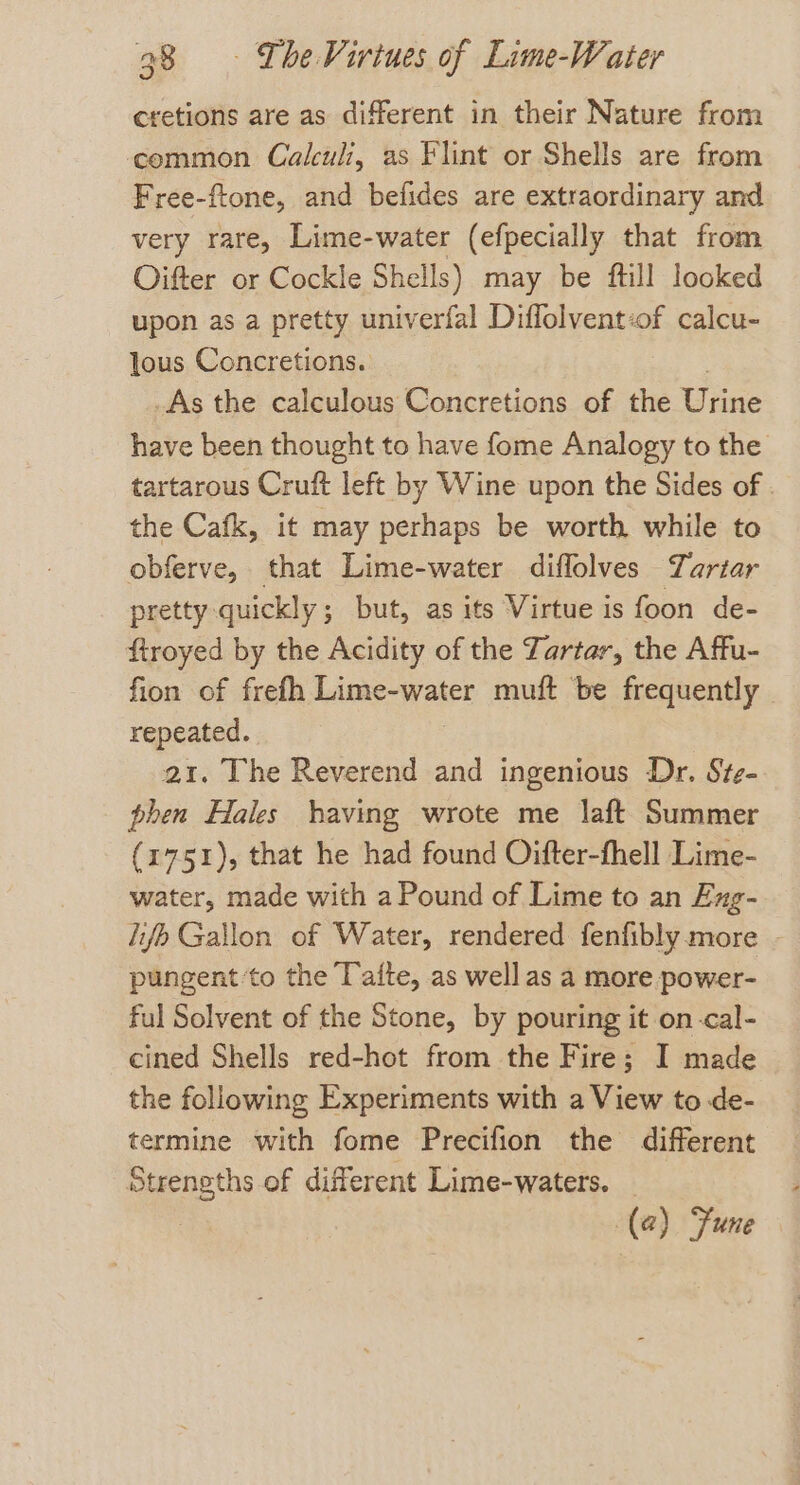 cretions are as different in their Nature from common Calculi, as Flint or Shells are from Free-ftone, and befides are extraordinary and very rare, Lime-water (efpecially that from Oifter or Cockle Shells) may be ftill looked upon as a pretty univerfal Diflolvent:of calcu- lous Concretions. As the calculous Concretions of the Urine have been thought to have fome Analogy to the tartarous Cruft left by Wine upon the Sides of . the Cafk, it may perhaps be worth while to obferve, that Lime-water diflolves Tartar pretty quickly; but, as its Virtue is foon de- ftroyed by the Acidity of the Tartar, the Affu- fion of frefh Lime-water muft be frequently repeated. a1. The Reverend and ingenious Dr. Ste- phen Hales having wrote me laft Summer (1751), that he had found Oifter-fhell Lime- water, made with a Pound of Lime to an Eng- lifp Gallon of Water, rendered fenfibly more pungent ‘to the Tafte, as well as a more power- ful Solvent of the Stone, by pouring it on-cal- cined Shells red-hot from the Fire; I made the following Experiments with a View to de- termine with fome Precifion the different Strengths of different Lime-waters. — (a) une