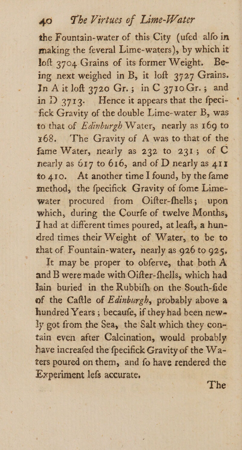 the Fountain-water of this City (ufed alfo in making the feveral Lime-waters), by which it loft 2704-Grains of its former Weight. Be- ing next weighed in B, it loft 3727 Grains. In A it loft 3720 Gr.; in C 3710Gr.3 and in D 3713. Hence it appears that the fpeci- ‘ fick Gravity of the double Lime-water B, was to that of Edinburgh Water, nearly as 169 to x68. The Gravity of A was to that of the . fame Water, nearly as 232 to 231; of C nearly as 617 to 616, and of D nearly as 414 to410. At another time I found, by the fame method, the fpecifick Gravity of fome Lime- water procured from Oifter-fhells; upon which, during the Courfe of twelve Months, J had at different times poured, at leaft, a hun- dred times their Weight of Water, to be to that of Fountain-water, nearly as 926 to 925, It may be proper to obferve, that both A and B were made with Oifter-fhells, which had ain buried in the Rubbifh on the South-fide of the Caftle of Edinburgh, probably above a hundred Years ; becaufe, if they had been new- ly got from the Sea, the Salt which they con- tain even after Calcination, would probably have increafed the fpecifick Gravity of the Wa- ters poured on them, and fo have rendered the Experiment lefs accurate. The