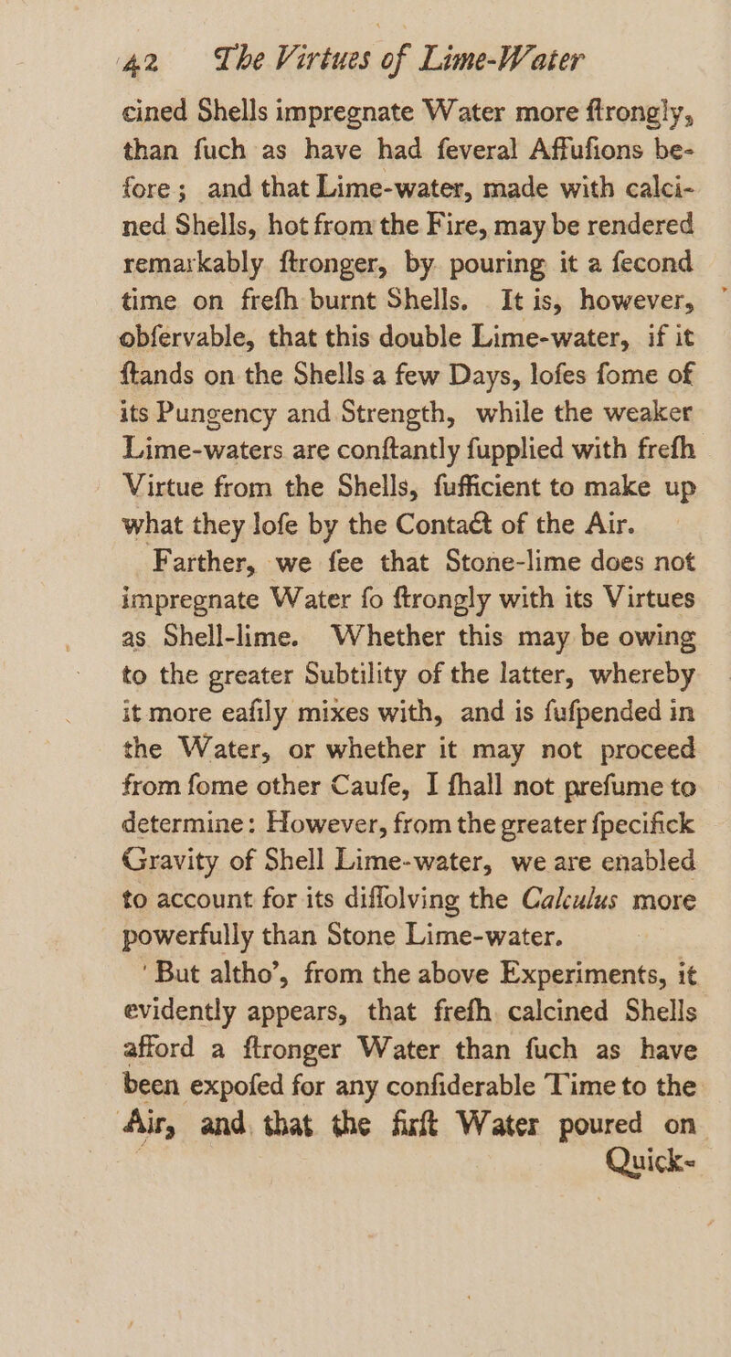 cined Shells impregnate Water more ftrongly, than fuch as have had feveral Affufions be- fore; and that Lime-water, made with calci- ned Shells, hot from the Fire, may be rendered remarkably ftronger, by pouring it a fecond obfervable, that this double Lime-water, if it ftands on the Shells a few Days, lofes fome of its Pungency and Strength, while the weaker Lime-waters are conftantly fupplied with frefh Virtue from the Shells, fufficient to make up what they lofe by the Contact of the Air. Farther, we fee that Stone-lime does not impregnate Water fo ftrongly with its Virtues as Shell-lime. Whether this may be owing to the greater Subtility of the latter, whereby it more eafily mixes with, and is fufpended in the Water, or whether it may not proceed from fome other Caufe, I fhall not prefume to determine: However, from the greater fpecifick Gravity of Shell Lime-water, we are enabled to account for its diflolving the Calculus more powerfully than Stone Lime-water. ‘But altho’, from the above Experiments, it evidently appears, that frefh calcined Shells afford a ftronger Water than fuch as have been expofed for any confiderable Time to the ‘Air, and, that the firtt Water poured on Quick-