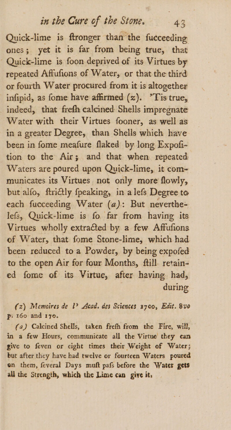 Quick-lime is ftronger ‘than the fucceeding ones; yet it is far from being true, that - Quick-lime is foon deprived of its Virtues by repeated Affufions of Water, or that the third or fourth Water procured from it is altogether infipid, as fome have affirmed (z). ”Tis true, indeed, that frefh calcined: Shells impregnate Water with their Virtues fooner, as well as in a greater Degree, than Shells which have been in fome meafure flaked by long Expofi- tion to the Air; and that when repeated Waters are poured upon Quick-lime, it com- municates its Virtues not only more flowly, but alfo, ftridtly fpeaking, in alefs Degree to each fucceeding Water (a): But neverthe- lefs, Quick-lime is fo far from having its Virtues wholly extraGted by a few Affufions of Water, that fome Stone-lime, which had been reduced to a Powder, by being expofed to the open Air for four Months, ftill retain- ed fome of its Virtue, after having had, | during (z) Memoires de 1? Acad. des Sciences 1700, Edit. 8v0 Pp: 160 and 170. (a) Calcined Shells, taken frefh from the Fire, will, in a few Hours, communicate all the Virtue they can give to feven or cight times their Weight of Water; but after they have had twelve or fourteen Waters poured en them, feveral Days muft pafs before the Water gets al] the Strength, which the Lime can give it,