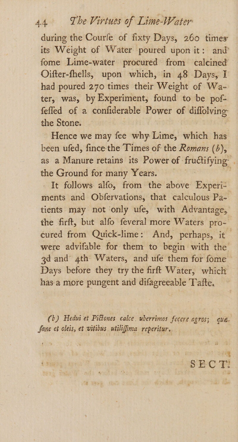 during the Courfe of fixty Days, 260 times its Weight of Water poured upon it: and fome Lime-water procured from calcined Oifter-fhells, upon which, in 48 Days, I had poured 270 times their Weight of Wa- ter, was, by Experiment, found to be pof- fefled of a confiderable Power of diffolving the Stone. Hence we may fee why Lime, which has been ufed, fince the Times of the Romans (6), as a Manure retains its Power of pice . the Ground for many Years. - It follows alfo, from the above Experi- ments and Obfervations, that calculous Pa- tients may not ‘only ufe, with Advantage, the firft, but alfo feveral more Waters pro- cured from Quick-lime: And, perhaps, it were advifable for them to begin with the gd and 4th Waters, and ufe them for fome Days before they try the firft Water, which has a more pungent and difagreeable Tafte. (b) Hedui et Pittones calce. uberrimos fecere agros; qué. fane ct oleis, et vitibus utiligima reperitur.. ss SECT!