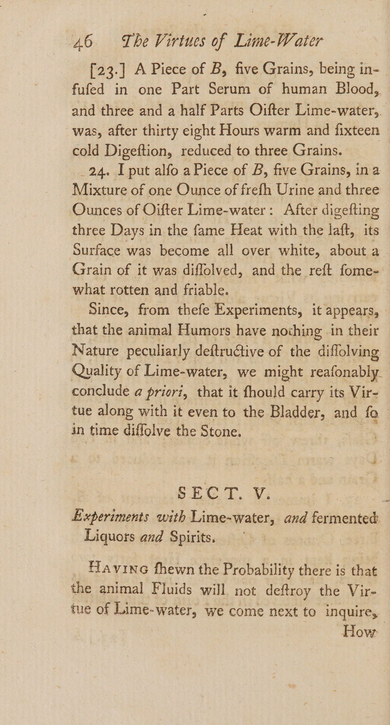 {23.] A Piece of B, five Grains, being in- fufed in one Part Serum of human Blood, and three and a half Parts Oifter Lime-water,. was, after thirty eight Hours warm and fixteen cold Digeftion, reduced to three Grains. 24. I put alfo a Piece of B, five Grains, ina Mixture of one Ounce of frefh Urine and three Ounces of Oifter Lime-water: After digefting three Days in the fame Heat with the laft, its Surface was become all over white, about a Grain of it was diffolved, and the reft fome- what rotten and friable. | Since, from thefe Experiments, it appears, that the animal Humors have nothing in their Nature peculiarly deftrudtive of the diflolving Quality of Lime-water, we might reafonably. conclude @ priori, that it fhould carry its Vir- tue along with it even to the Bladder, and fo in time diflolve the Stone. SECT. Vi seed Experiments with Lime-water, and fermented Liquors and Spirits. Havine fhewn the Probability there is that the animal Fluids will not deftroy the Vir- tue of Lime-water, we come next to inquire, How