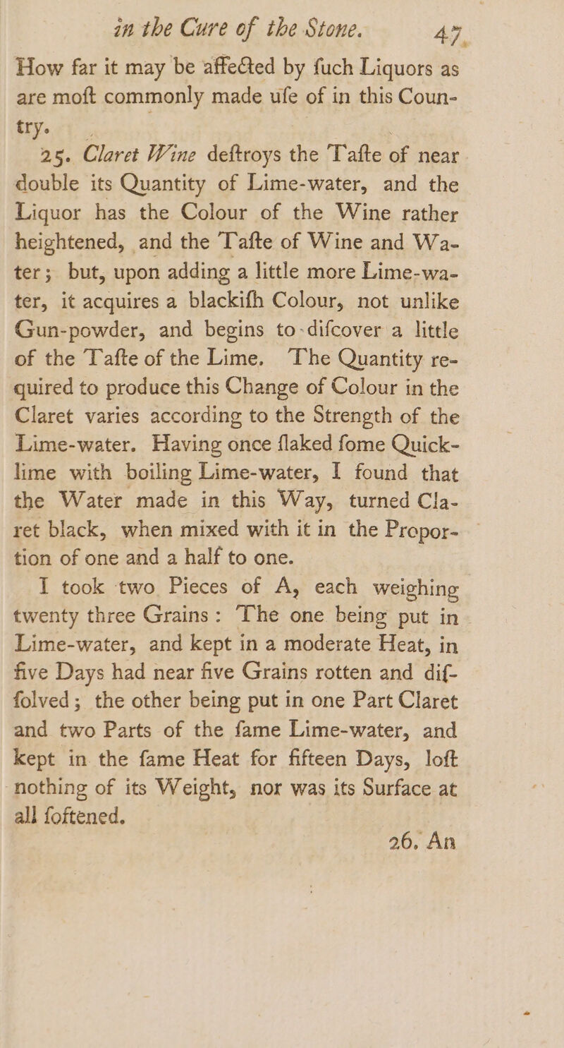 How far it may be affeGted by fuch Liquors as are moft commonly made ufe of in this Coun- a ae | 25. Claret Wine deftroys the Tafte of near double its Quantity of Lime-water, and the Liquor has the Colour of the Wine rather heightened, and the Tafte of Wine and Wa- ter; but, upon adding a little more Lime-wa- ter, it acquires a blackifh Colour, not unlike Gun-powder, and begins to-difcover a little of the Tafte of the Lime. The Quantity re- quired to produce this Change of Colour in the Claret varies according to the Strength of the Lime-water. Having once flaked fome Quick- lime with boiling Lime-water, I found that the Water made in this Way, turned Cla- ret black, when mixed with it in the Propor- tion of one and a half to one. I took two Pieces of A, each weighing twenty three Grains: The one being put in. Lime-water, and kept in a moderate Heat, in five Days had near five Grains rotten and dif- folved; the other being put in one Part Claret and two Parts of the fame Lime-water, and kept in the fame Heat for fifteen Days, loft ‘nothing of its Weight, nor was its Surface at all foftened. 26, An