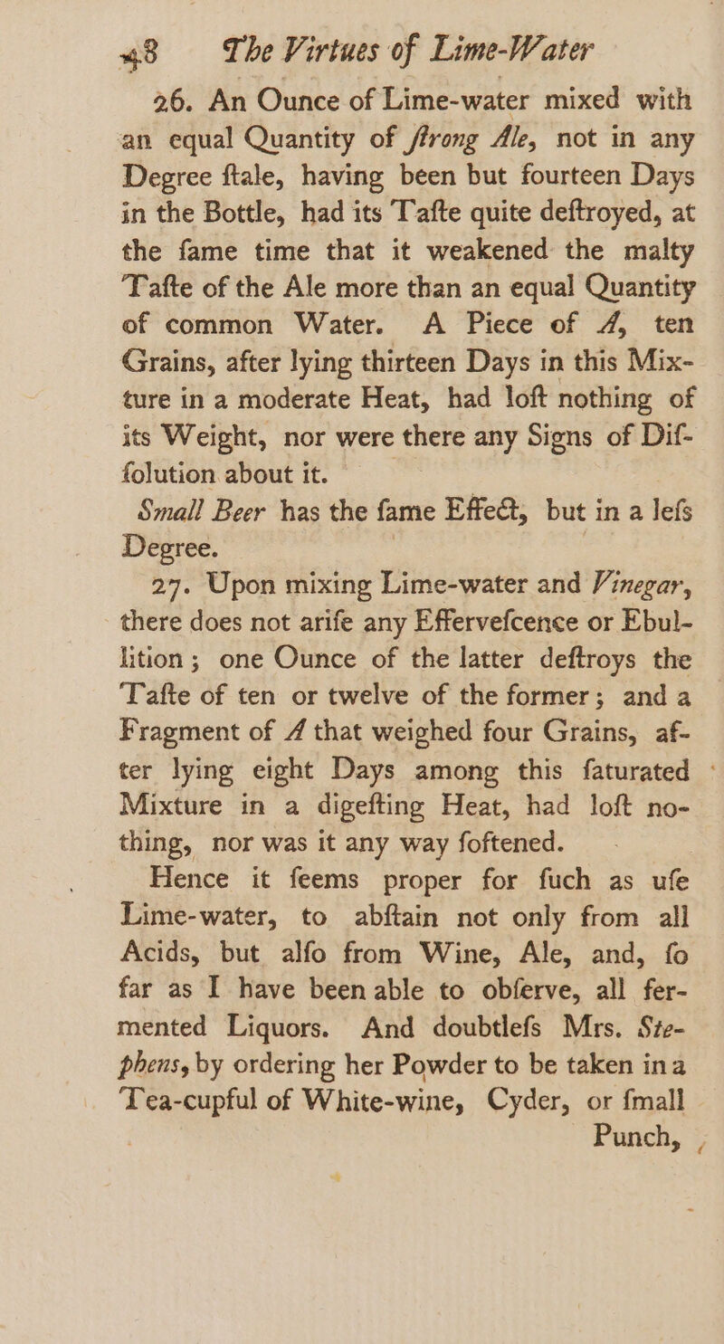 26. An Ounce of Lime-water mixed with an equal Quantity of ffrong Ale, not in any Degree ftale, having been but fourteen Days in the Bottle, had its Tafte quite deftroyed, at the fame time that it weakened the malty Tafte of the Ale more than an equal Quantity of common Water. A Piece of 4, ten Grains, after lying thirteen Days in this Mix- ture in a moderate Heat, had loft nothing of its Weight, nor were there any Signs of Dif- {olution about it. | Small Beer has the fame Effet, but in a lefs Degree. 27. Upon mixing Lime-water and Vinegar, there does not arife any Effervefcence or Ebul- lition; one Ounce of the latter deftroys the ‘Tafte of ten or twelve of the former; anda Fragment of 4 that weighed four Grains, af- ter lying eight Days among this faturated - Mixture in a digefting Heat, had loft no- thing, nor was it any way foftened. Hence it feems proper for fuch as ufe Lime-water, to abftain not only from all Acids, but alfo from Wine, Ale, and, fo far as I have been able to obferve, all fer- mented Liquors. And doubtlefs Mrs. Sie- phens, by ordering her Powder to be taken ina ‘Tea-cupful of White-wine, Cyder, or {mall Punch, |