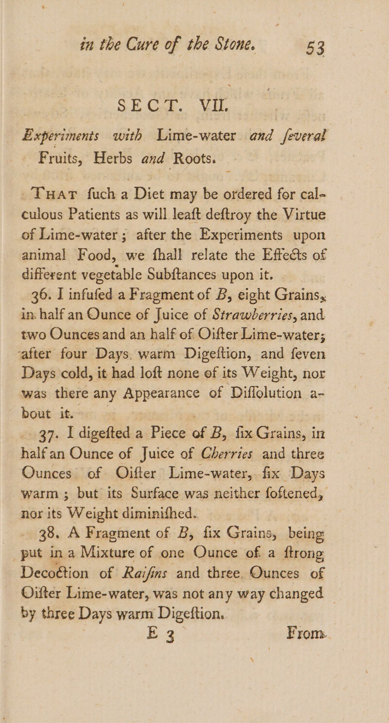 SE Car... Vi. Experiments with Lime-water and feveral _ Fruits, Herbs and Roots. Tuar fuch a Diet may be ordered for cal- culous Patients as will leaft deftroy the Virtue of Lime-water ; after the Experiments upon animal Food, we fhall relate the Effects of different vegetable Subftances upon it. 36. I infufed a Fragment of B, eight Grains, in: half an Ounce of Juice of Strawberries, and two Ounces and an half of Oifter Lime-water; after four Days. warm Digeftion, and feven Days cold, it had loft none of its Weight, nor was there any Appearance of Diffolution a- bout it. 37. I digefted a Piece of B, fix Grains, in halfan Ounce of Juice of Cherries and three Ounces of Oifter Lime-water,. fix Days warm ; but its Surface was neither foftened, nor its Weight diminished. 38. A Fragment of B, fix Grains, being put in a Mixture of one Ounce of a ftrong Decoétion of Raifins and three. Ounces of Oifter Lime-water, was not any way changed _ by three Days warm Digeftion. E 3 From.