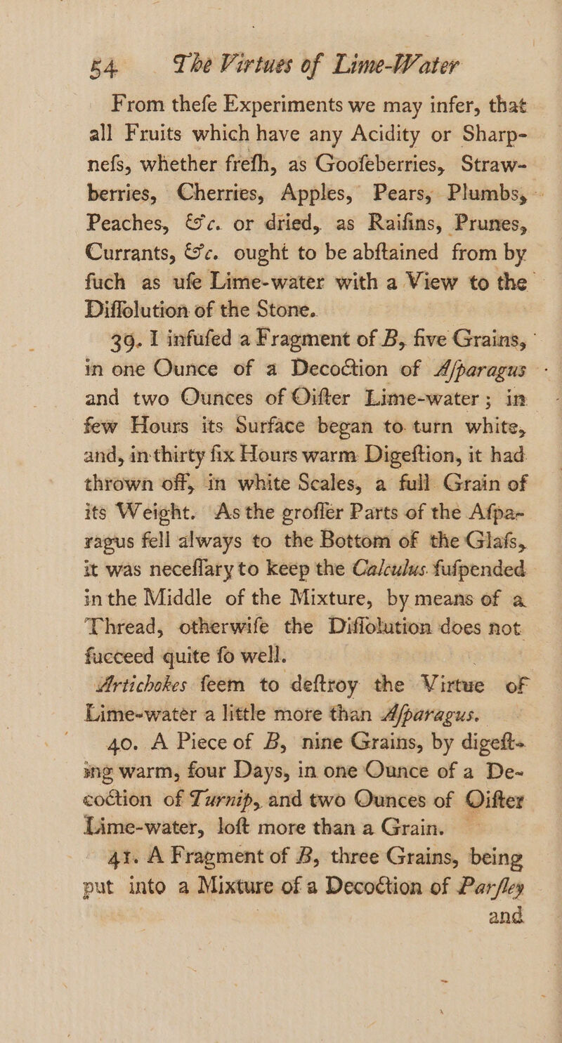 From thefe Experiments we may infer, that all Fruits which have any Acidity or Sharp- nefs, whether freth, as Goofeberries, Straw- berries, Cherries, Apples, Pears, Plumbs, — Peaches, ic. or dried, as Raifins, Prunes, Currants, Sc. ought to be abftained from by fuch as ufe Lime-water with a View to the — Diffolution of the Stone. 39. I infufed a Fragment of B, five Grains, ° in one Ounce of a Decoction of A/paragus - and two Ounces of Oitter Lime-water ; ; in few Hours its Surface began to. turn white, and, in thirty fix Hours warm Digeftion, it had: thrown off, in white Scales, a full Grain of its Weight. As the grofler Parts of the Afpa- ragus fell always to the Bottom of the Glafs, it was neceflary to keep the Calculus. fufpended inthe Middle of the Mixture, by means of a Thread, otherwife the Diffolution does not fucceed quite fo well. Artichokes feem to deftroy the Virtwe oF Lime-water a little more than Afparagus. 40. A Piece of B, nine Grains, by digeft- sng warm, four Days, in one Ounce of a De- coction of Turnip, and two Ounces of Oifter Lime-water, loft more than a Grain. — 41. A Fragment of B, three Grains, being put into a Mixture of a Decoction of Par/fley and