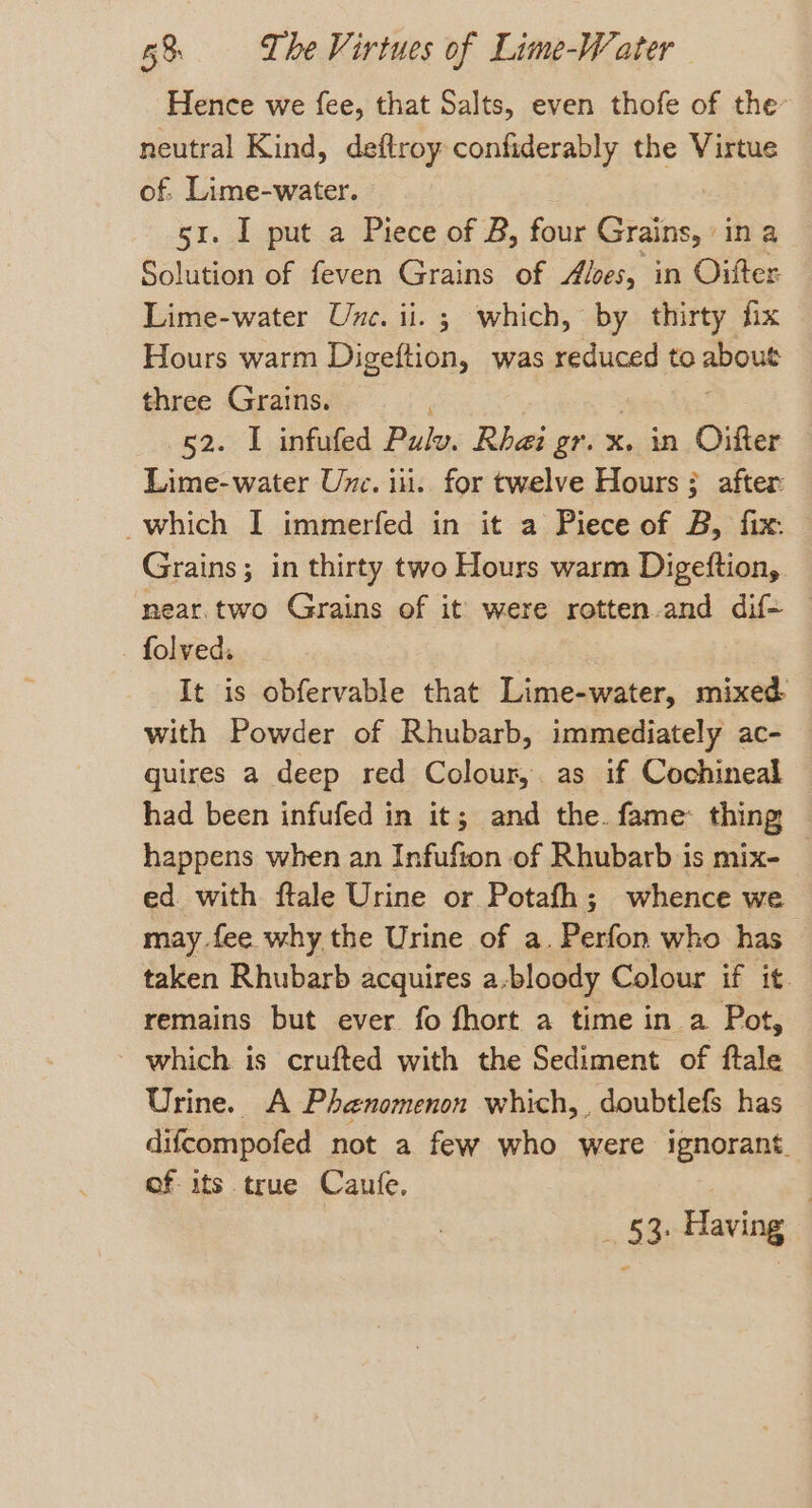 Hence we fee, that Salts, even thofe of the neutral Kind, deftroy confiderably the Virtue of. Lime-water. 51. I put a Piece of B, four Grains, ina Solution of feven Grains of Alses, in Oifter Lime-water Une. ii. ; which, by thirty fix Hours warm Digeftion, was reduced to about three Grains. 52. I infufed Pulw: Rha gr. x. in Oifter Lime-water Unc. iii. for twelve Hours; after which I immerfed in it a Piece of B, fix: Grains; in thirty two Hours warm Digeftion, near.two Grains of it were rotten.and dif - folved. It is obfervable that Lime-water, mixed with Powder of Rhubarb, immediately ac- | quires a deep red Colour,. as if Cochineal had been infufed in it; and the. fame: thing © happens when an Infufton of Rhubarb is mix- — ed. with ftale Urine or Potafh; whence we may fee. why the Urine of a. Perfon who has taken Rhubarb acquires a-bloody Colour if it. remains but ever fo fhort a time in a Pot, which is crufted with the Sediment of ftale Urine. A Phenomenon which, , doubtlefs has difcompofed not a few who were ignorant. of its true Caufe, _ 53. Having |