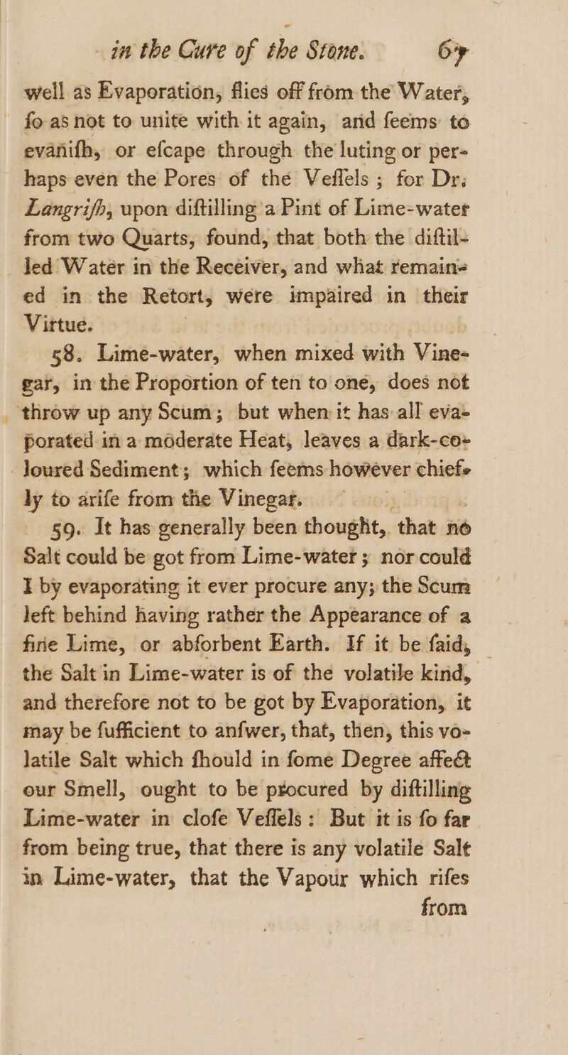 well as Evaporation, flies off from the Water, fo as not to unite with it again, arid feems to evanifh, or efcape through the luting or per- haps even the Pores of the Veflels ; for Dr; Langrifb, upon diftilling a Pint of Lime-water from two Quarts, found, that both the diftil- _ Jed Water in the Receiver, and what remain= ed in the Retort, were impaired in their Virtue. 58. Lime-water, when mixed with Vine- gar, in the Proportion of ten to one, does not _ throw up any Scum; but when it has all eva- porated in a moderate Heat, leaves a dark-co- _loured Sediment; which feems: however chiefs ly to arife from the Vinegar. 59. It has generally been thought,. that no Salt could be got from Lime-water ; nor could I by evaporating it ever procure any; the Scum left behind having rather the Appearance of a the Salt in Lime-water is of the volatile kind, and therefore not to be got by Evaporation, it may be fufficient to anfwer, that, then, this vo- latile Salt which fhould in fome Degree affe&amp; our Smell, ought to be procured by diftilling Lime-water in clofe Veffels: But it is fo far from being true, that there is any volatile Salt in Lime-water, that the Vapour which rifes from