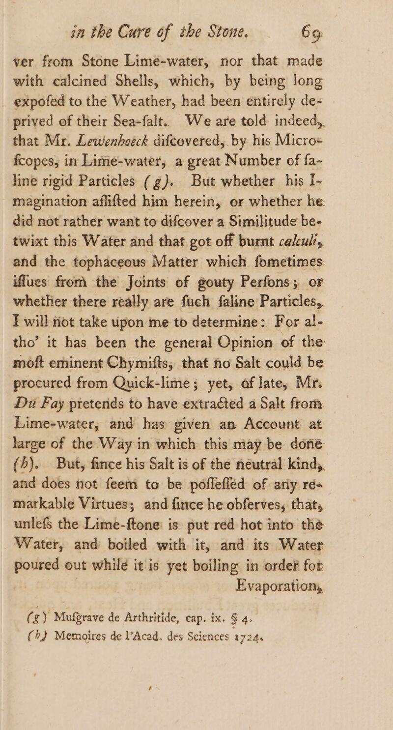 ver from Stone Lime-water, nor that made with calcined Shells, which, by being long expofed to the Weather, had been entirely de- prived of their Sea-falt. We are told indeed,. that Mr. Lewenhoéck difcovered,. by his Micro= fcopes, in Lime-water, a great Number of fa- line rigid Particles (g). But whether his I- magination afiifted him herein, or whether he. did not rather want to difcover a Similitude be- twixt this Water and that got off burnt calculi, and the tophaceous Matter which fometimes: iflues from the Joints of gouty Perfons; or whether there really are fuch faline Particles, I will riot take upon me to determine: For al- tho’ it has been the general Opinion of the moft eminent Chymifts, that no Salt could be procured from Quick-lime; yet, af late, Mr. Du Fay preterids to have extracted a Salt from Lime-water, and has given an Account at large of the Way in which this may be doné (h). But, fince his Salt is of the neutral kind,, and does not feem to be poffeffed of any ré- markable Virtues; and fince he obferves, that, unlefs the Lime-ftone: is put red hot into the Water, and boiled with it, and its Water poured out while it is yet boiling in order for Evaporationy, (g) Mufgrave de Arthritide, cap. ix. § 4.