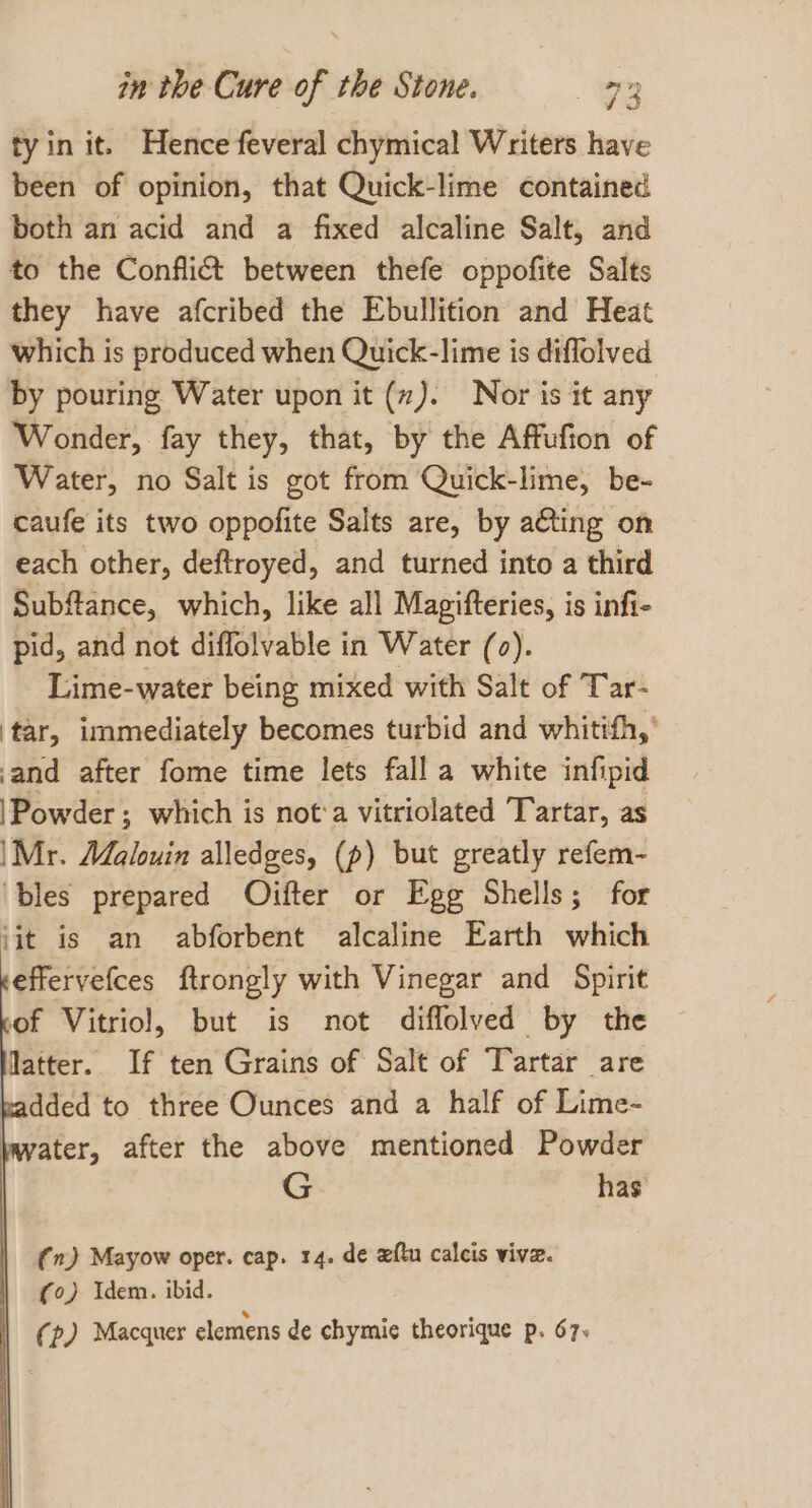 tyin it. Hence feveral chymical Writers have been of opinion, that Quick-lime contained both an acid and a fixed alcaline Salt, and to the Confli&amp; between thefe oppofite Salts they have afcribed the Ebullition and Heat which is produced when Quick-lime is diflolved by pouring Water upon it (7). Nor is it any Wonder, fay they, that, by the Affufion of Water, no Salt is got from Quick-lime, be- caufe its two oppofite Salts are, by acting on each other, deftroyed, and turned into a third Subftance, which, like all Magifteries, is infi- pid, and not diffolvable in Water (0). Lime-water being mixed with Salt of Tar- ‘tar, immediately becomes turbid and whitifh,’ and after fome time lets fall a white infipid \Powder; which is not‘a vitriolated Tartar, as \Mr. Malouin alledges, (p) but greatly refem- ‘bles prepared Ojifter or Egg Shells; for iit is an abforbent alcaline Earth which effervefces ftrongly with Vinegar and Spirit of Vitriol, but is not diffolved by the latter. If ten Grains of Salt of Tartar are dded to three Ounces and a half of Lime- ater, after the above mentioned Powder G has (n) Mayow oper. cap. 14. de xftu calcis vive. (0) Idem. ibid. (p) Macquer elemens de chymie theorique p. 67.