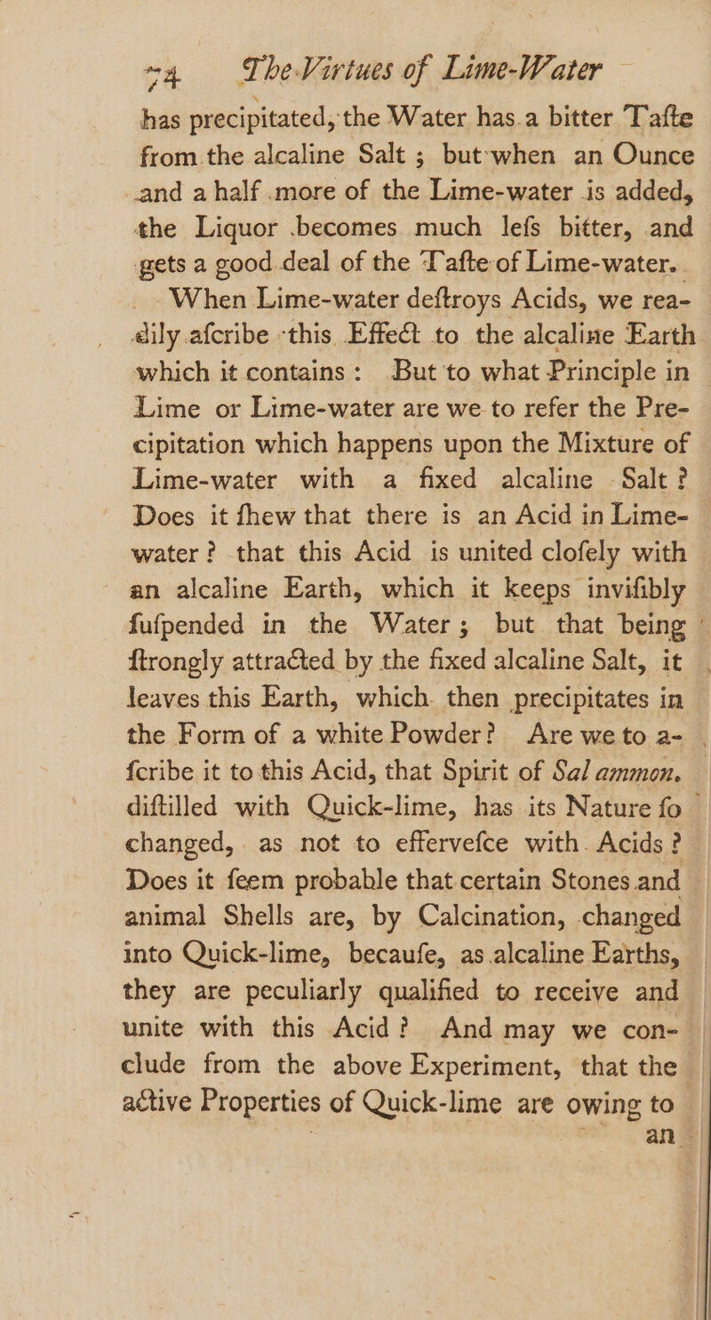 has precipitated, the Water has.a bitter Tafte from. the alcaline Salt ; but-when an Ounce _and a half .more of the Lime-water is added, the Liquor .becomes much lefs bitter, and gets a good deal of the Tafte of Lime-water.. _ When Lime-water deftroys Acids, we rea- aily afcribe ‘this Effet to the alcaline Earth which it contains: But 'to what Principle in © Lime or Lime-water are we to refer the Pre- cipitation which happens upon the Mixture of Lime-water with a fixed alcaline Salt? Does it fhew that there is an Acid in Lime- water? that this Acid is united clofely with an alcaline Earth, which it keeps invifibly fufpended in the Water; but that being ftrongly attracted by the fixed alcaline Salt, it | leaves this Earth, which then precipitates in the Form of a white Powder? Are weto a- | {cribe it to this Acid, that Spirit of Sal ammon. diftilled with Quick-lime, has its Nature fo — changed, as not to effervefce with. Acids? Does it feem probable that certain Stones and — animal Shells are, by Calcination, changed into Quick-lime, becaufe, as.alcaline Earths, they are peculiarly qualified to receive and unite with this Acid? And may we con- clude from the above Experiment, that the | active Properties of Quick-lime are owing to peas an