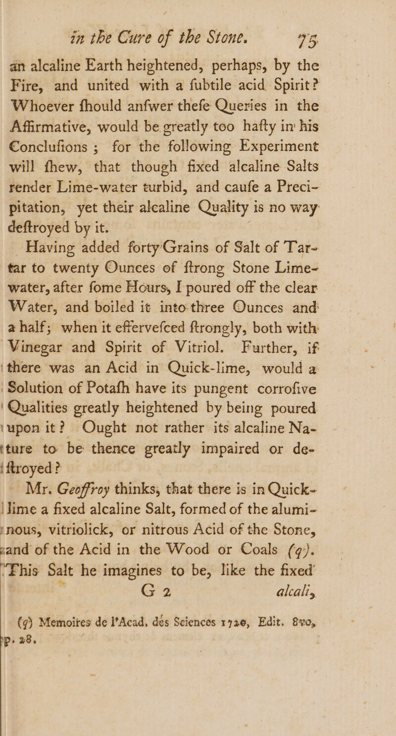 an alcaline Earth heightened, perhaps, by the Fire, and united with a fubtile acid Spirit? Whoever fhould anfwer thefe Queries in the Affirmative, would be greatly too hafty in his Conclufions ; for the following Experiment will fhew, that though fixed alcaline Salts render Lime-water turbid, and caufe a Preci- pitation, yet their alcaline Quality is no way: deftroyed by it. Having added fortyGrains of Salt of Tar- tar to twenty Ounces of ftrong Stone Lime- water, after fome Hours, I poured off the clear Water, and boiled it into-three Ounces and a half; when it effervefced ftrongly, both with Vinegar and Spirit of Vitriol. Further, if ithere was an Acid in Quick-lime, would a Solution of Potafh have its pungent corrofive ' Qualities greatly heightened by being poured ‘upon it? Ought not rather its alcaline Na- tture to be thence greatly impaired or de- iftroyed? Mr. Geoffroy thinks, that there is in Quick- \lime a fixed alcaline Salt, formed of the alumi- /nous, vitriolick, or nitrous Acid of the Stone, sand of the Acid in the Wood or Coals (q). ‘Fhis Salt he imagines to be, like the fixed’ . G2 alcali (@) Memoites de I’Acad, des Sciences 1730, Edit. 8vo, Pp: 28.