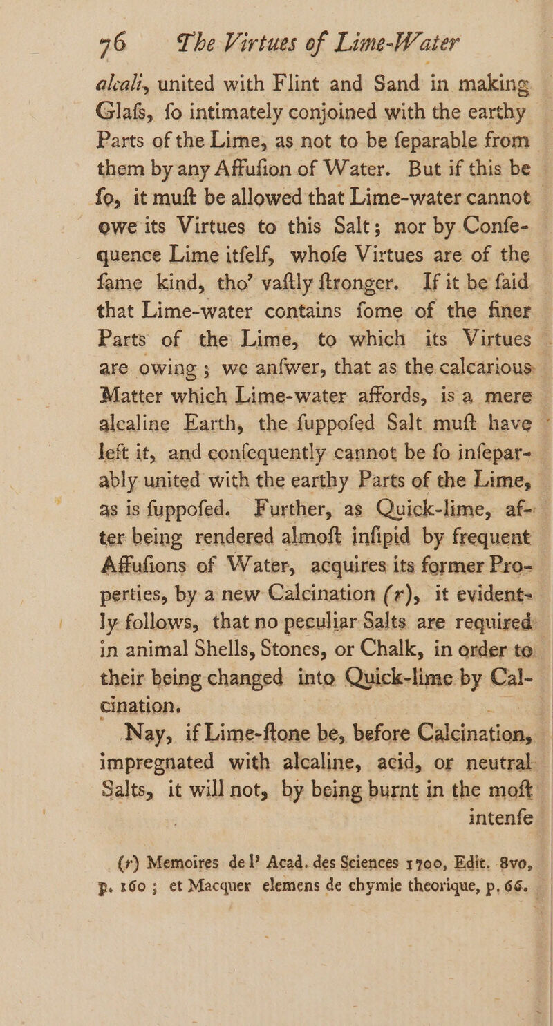 aleali, united with Flint and Sand in making Glafs, fo intimately conjoined with the earthy Parts of the Lime, as not to be feparable from _ them by any Affufion of Water. But if this be fo, it muft be allowed that Lime-water cannot — owe its Virtues to this Salt; nor by Confe- quence Lime itfelf, whofe Virtues are of the © fame kind, tho’ vaftly ftronger. If it be faid that Lime-water contains fome of the finer Parts of the Lime, to which its Virtues . are owing ; we anfwer, that as the calcarious: Matter which Lime-water affords, is a mere alcaline Earth, the fuppofed Salt muft have © left it, and confequently cannot be fo infepar- ably united with the earthy Parts of the Lime, — as is fuppofed. Further, as Quick-lime, af- ter being rendered almoft infipid by frequent Affufions of Water, acquires its former Pro- perties, by a new Calcination (r), it evident-_ ly follows, that no peculiar Salts are required: in animal Shells, Stones, or Chalk, in order to their being changed into Quick-lime by Cal- cination, ig Nay, if Lime-ftone be, before Caleination, 4 impregnated with alcaline, acid, or neutral. Salts, it will not, by being burnt in the moft intenfe (r) Memoires del? Acad. des Sciences 1700, Edit. 8vo, p. 160; et Macquer elemens de chymie theorique, p, 66.