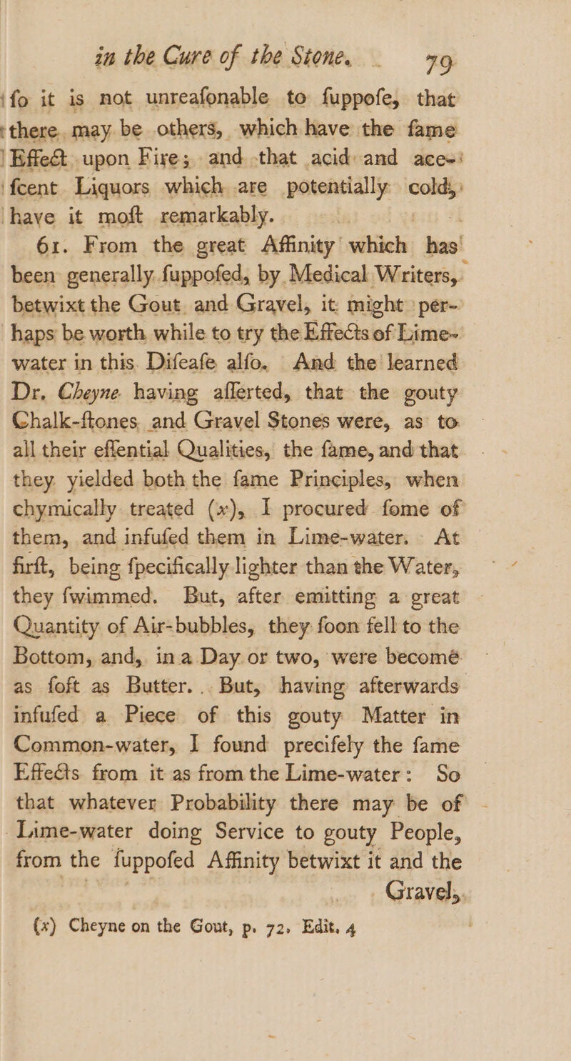 ‘fo it is mot unreafonable to fuppofe, that ‘there. may be others, which have the fame | Effect. upon Fire; and that acid and ace-: ‘feent Liquors which are potentially ane have it moft remarkably. 61. From the great Affinity’ eanee hao been generally. fuppofed, by. Medical Writers, betwixt the Gout. and Gravel, it: might» per- haps be worth while to try the Effects of Lime- water in this. Difeafe alfo. And the learned Dr. Cheyne. having afferted, that the gouty Chalk-ftones. and Gravel Stones were, as to all their effential Qualities, the fame, and that they. yielded both the fame Principles, when chymically treated (x), I procured fome of them, and infufed them in Lime-water. At firt, being fpecifically lighter than the Water, they fwimmed. But, after emitting a great Quantity of Aur-bubbles, they foon fell to the Bottom, and, in a Day or two, were becomé as foft as Butter... But, having afterwards infufed a Piece of this gouty Matter in Common-water, I found precifely the fame Effects from it as fromthe Lime-water: So that whatever Probability there may be of - _Iime-water doing Service to gouty People, from the fuppofed Affinity betwixt it and the idladag (x) Cheyne on the Gout, p, 72, Edit, 4