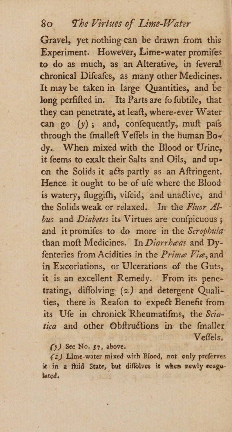 Gravel, yet nothing can be drawn from. this Experiment. However, Lime-water promifes to do as much, as an Alterative, in feveral — chronical Difeafes, as many other Medicines. _ It may be taken in large Quantities, and be long perfifted in. Its Parts are fofubtile, that — they can penetrate, at leaft, where-ever Water can go (y); and, confequently,. muft pafs — through the fmalleft Veffels in the human Bow — dy.. When mixed with the Blood or Urine, it feems to exalt their Salts and Oils, and up- on the Solids it ats partly as an Aftringent. — Hence. it ought to be of ufe where the Blood. is watery, fluggifh, vifcid, and unactive, and’ the Solids weak or relaxed.. In the Flor Al- - bus and Diabetes its Virtues are con{picuous 5 and it promifes to do more in the Scrophula- than moft Medicines. In Diarrheas and Dy- fenteries from Acidities in the Prime Vie, and in Excoriations, or Ulcerations of the Guts, it is an excellent Remedy. From its pene= trating, diffolving (z) and detergent Quali- ties, there is Reafon to expect Benefit from its Ufe in chronick Rheumatifms, the Scia-_ tica and other Obftructions in the fmaller Veffels: (y) See No. 57, above. ¢z) Lime-water mixed with Blood, not only preferves %* in a fluid State, but diffolves it when newly eoagu- fated.