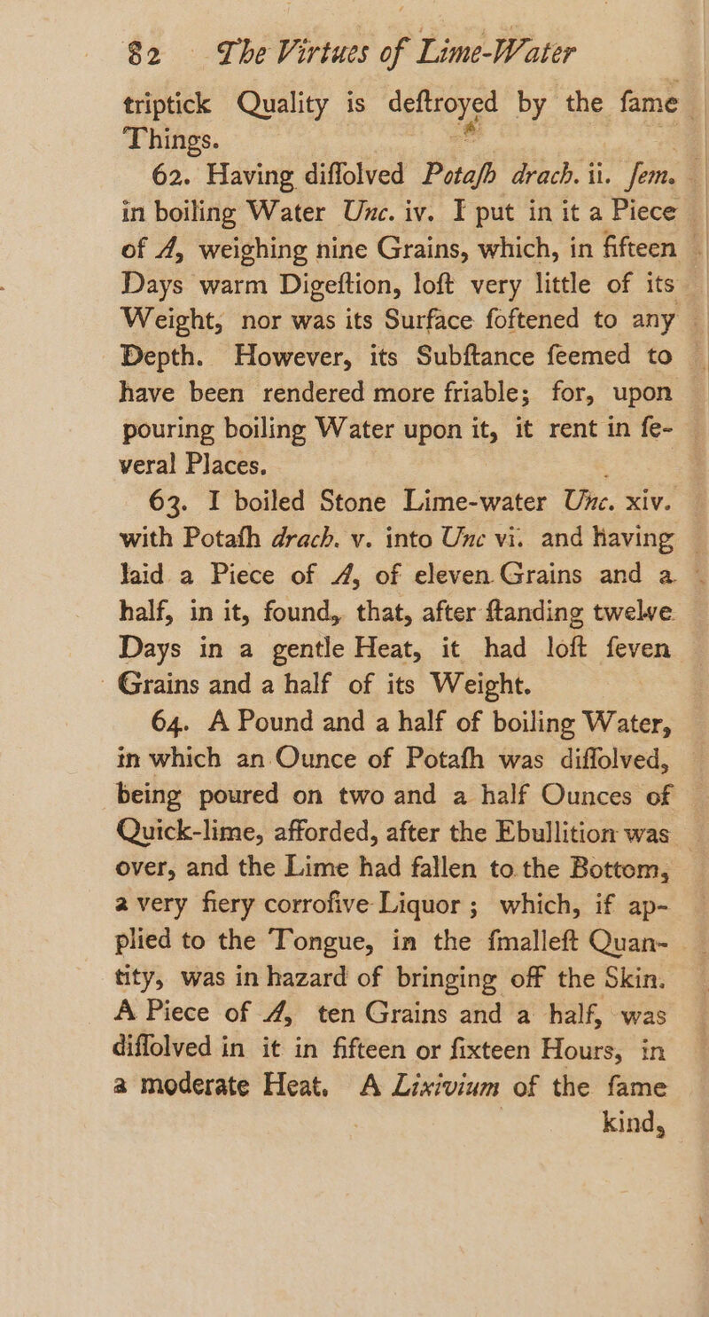 Things. Days warm Digeftion, loft very little of its have been rendered more friable; for, upon pouring boiling Water upon it, it rent in fe- veral Places. | 63. I boiled Stone Lime-water Une. xiv. half, in it, found, that, after ftanding twelve Days in a gentle Heat, it had loft feven Grains and a half of its Weight. 64. A Pound and a half of boiling Water, in which an Ounce of Potafh was diffolved, being poured on two and a half Ounces of over, and the Lime had fallen to the Bottom, avery fiery corrofive Liquor ; which, if ap- tity, was in hazard of bringing off the Skin. A Piece of 4, ten Grains and a half, was diffolved in it in fifteen or fixteen Hours, in a moderate Heat. A Lixivium of the fame 3 | kind,