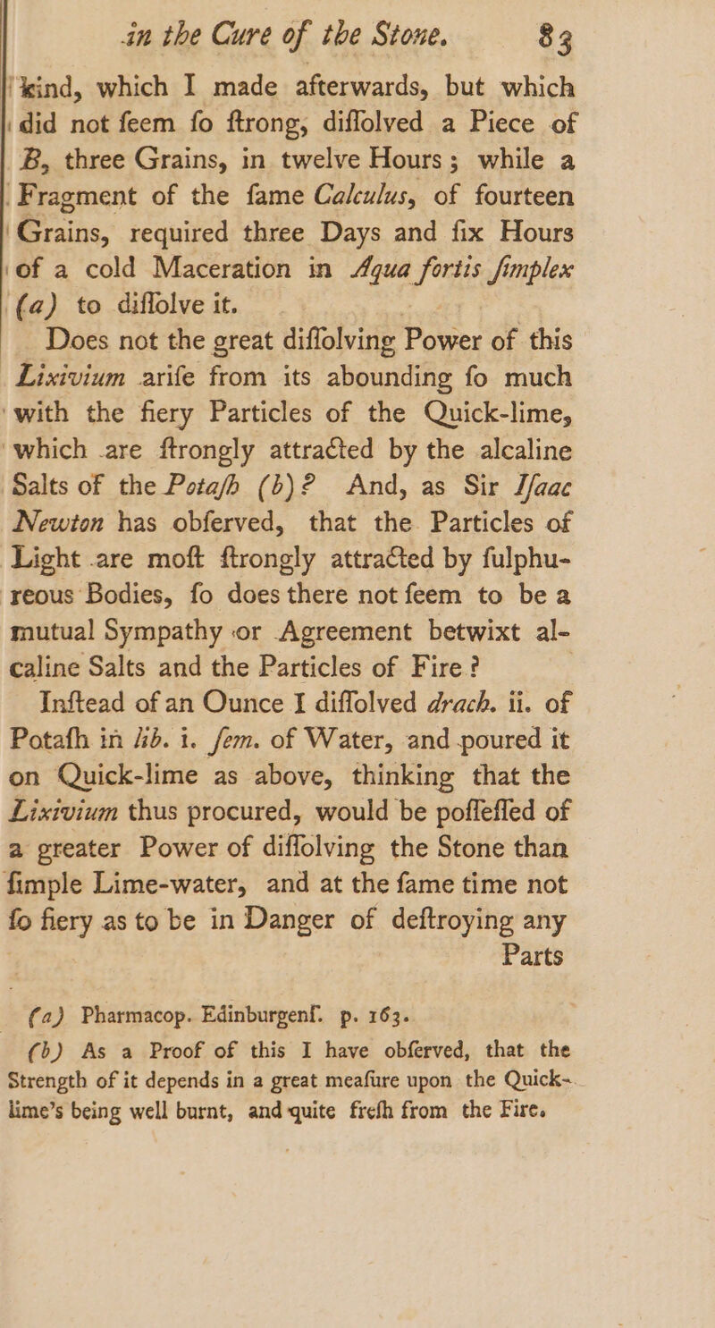 | kind, which I made afterwards, but which did not feem fo ftrong, diflolved a Piece of B, three Grains, in twelve Hours; while a Fragment of the fame Calculus, of fourteen ‘Grains, required three Days and fix Hours ‘of a cold Maceration in Agua fortis fimplex (a) to diflolve it. Does not the great diffolving Power of this _Lixivium arife from its abounding fo much ‘with the fiery Particles of the Quick-lime, ‘which .are ftrongly attracted by the alcaline Salts of the Pota/h (b)? And, as Sir Tfaac Newton has obferved, that the Particles of Light are moft ftrongly attraCted by fulphu- -yeous Bodies, fo does there not feem to be a mutual Sympathy or Agreement betwixt al- caline Salts and the Particles of Fire? Inftead of an Ounce I diffolved drach. ii. of Potafh in 4d. i. fem. of Water, and poured it on Quick-lime as above, thinking that the Lixivium thus procured, would be pofflefled of a greater Power of diflolving the Stone than fimple Lime-water, and at the fame time not - fiery as to be in Danger of deftroying any Parts (a) Pharmacop. Edinburgenf. p. 163. (&gt;) As a Proof of this I have obferved, that the Strength of it depends in a great meafure upon the Quick-. lime’s being well burnt, and quite fief from the Fire.