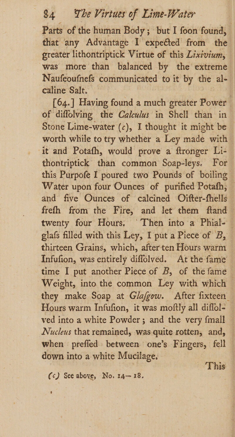 Parts of the human Body; but I foon found, that any Advantage I expeéted from the greater lithontriptick Virtue of this Lixivium, was more than balanced by the extreme Naufeoufnefs communicated to it by the al- | caline Salt. [64.] Having found a much greater Power | of diffolving the Calculus in Shell than in Stone Lime-water (c), I thought it might be — worth while to try whether a Ley made with it and Potafh, would prove a ftronger Li- thontriptick than common Soap-leys. For this Purpofe I poured two Pounds of boiling Water upon four Ounces of purified Potafh, — and five Ounces of calcined Oifter-fhells frefh from the Fire, and let them ftand — twenty four Hours. ‘Then into a Phial-— gilafs filled with this Ley, I put a Piece of B, thirteen Grains, which, after ten Hours warm — Infufion, was entirely diffolved. At the fame time I put another Piece of B, of the fame Weight, into the common Ley with which — they make Soap at Gla/gow. After fixteen_ Hours warm Infufion, it was moftly all diflol- ved into a white Powder ; and the very fmall — Nucleus that remained, was quite rotten, and, — when preffed between one’s Fingers, fell down into a white Mucilage. ‘This (c) See above, No. 14-18. ’