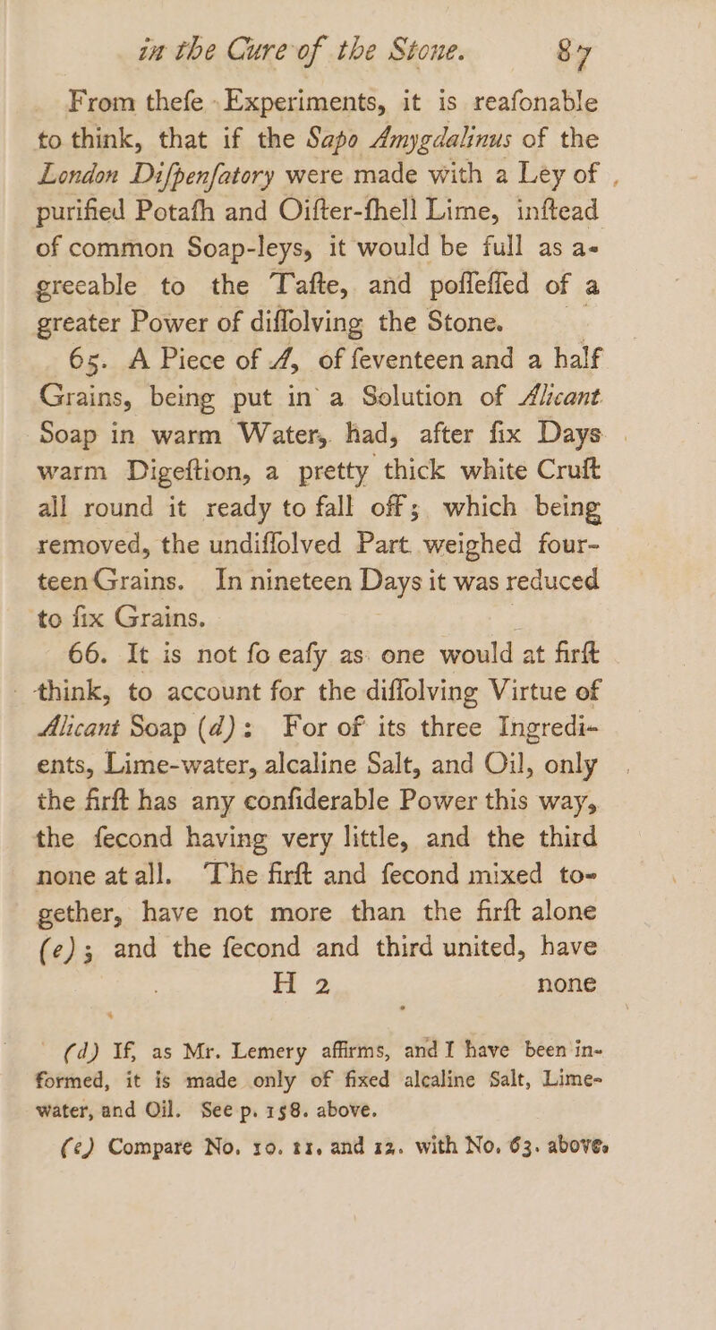 From thefe .Experiments, it is reafonable to think, that if the Sapo Amygdalinus of the London Difpenfatory were made with a Ley of . purified Potafh and Oifter-fhell Lime, inftead of common Soap-leys, it would be full as a- greeable to the Tafte, and poflefied of a greater Power of diffolving the Stone. 65. A Piece of 4, of feventeen and a half Grains, being put in a Solution of Alicant Soap in warm Water, had, after fix Days . warm Digeftion, a pretty thick white Cruft all round it ready to fall off; which being removed, the undiflolved Part. weighed four- teenGrains. In nineteen peys it was reduced ‘to fix Grains. 66. It is not fo eafy as one would at firft _ think, to account for the diffolving Virtue of Alicant Soap (d): For of its three Ingredi~ ents, Lime-water, alcaline Salt, and Oil, only the Arft has any confiderable Power this way, the fecond having very little, and the third none atall. The firft and fecond mixed to- gether, have not more than the firft alone (e); and the fecond and third united, have Oe none (d) If, as Mr. Lemery affirms, and I have been in- formed, it is made only of fixed alcaline Salt, Lime- water, and Oil. See p. 158. above. (e) Compare No. ro. t1, and 12. with No, 63. above