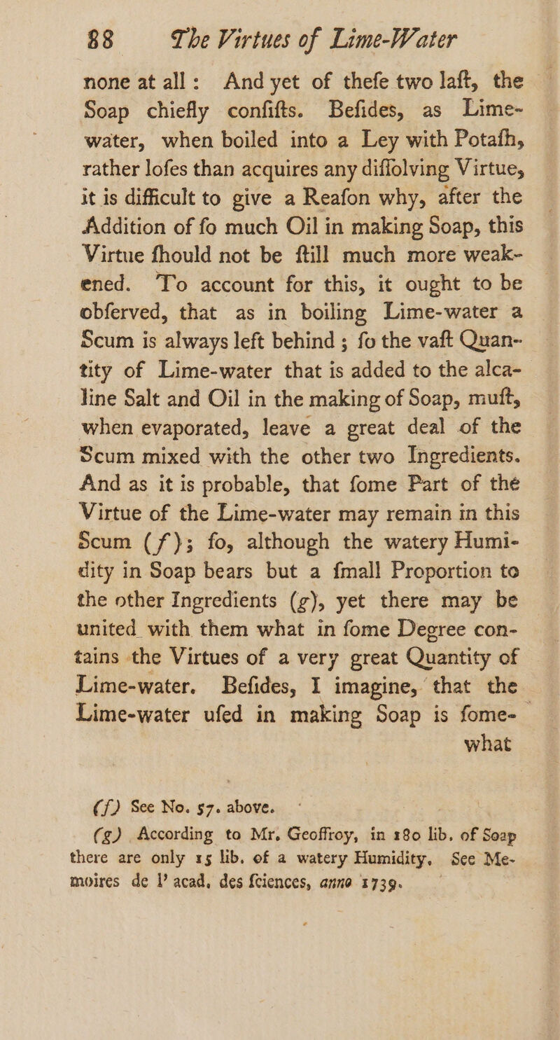 none at all: And yet of thefe two laft, the Soap chiefly confifts. Befides, as Lime- water, when boiled into a Ley with Potafh, rather lofes than acquires any diffolving Virtue, it is difficult to give a Reafon why, after the Addition of fo much Oil in making Soap, this Virtue fhould not be ftill much more weak- ened. To account for this, it ought to be obferved, that as in boiling Lime-water a Scum is always left behind ; fo the vaft Quan- tity of Lime-water that is added to the alca- line Salt and Oil in the making of Soap, mutt, when evaporated, leave a great deal of the Scum mixed with the other two Ingredients. And as it is probable, that fome Part of the Virtue of the Lime-water may remain in this scum (f); fo, although the watery Humi- dity in Soap bears but a fmall Proportion to the other Ingredients (zg), yet there may be united with them what in fome Degree con- tains the Virtues of a very great Quantity of Lime-water. Befides, I imagine, that the Lime-water ufed in making Soap is fome-_ what (f) See No. 57. above. (g) According to Mr, Geoffroy, in 180 lib. of Soap there are only 15 lib, of a watery Humidity, See Me- moires de V acad, des {ciences, anno 1739.