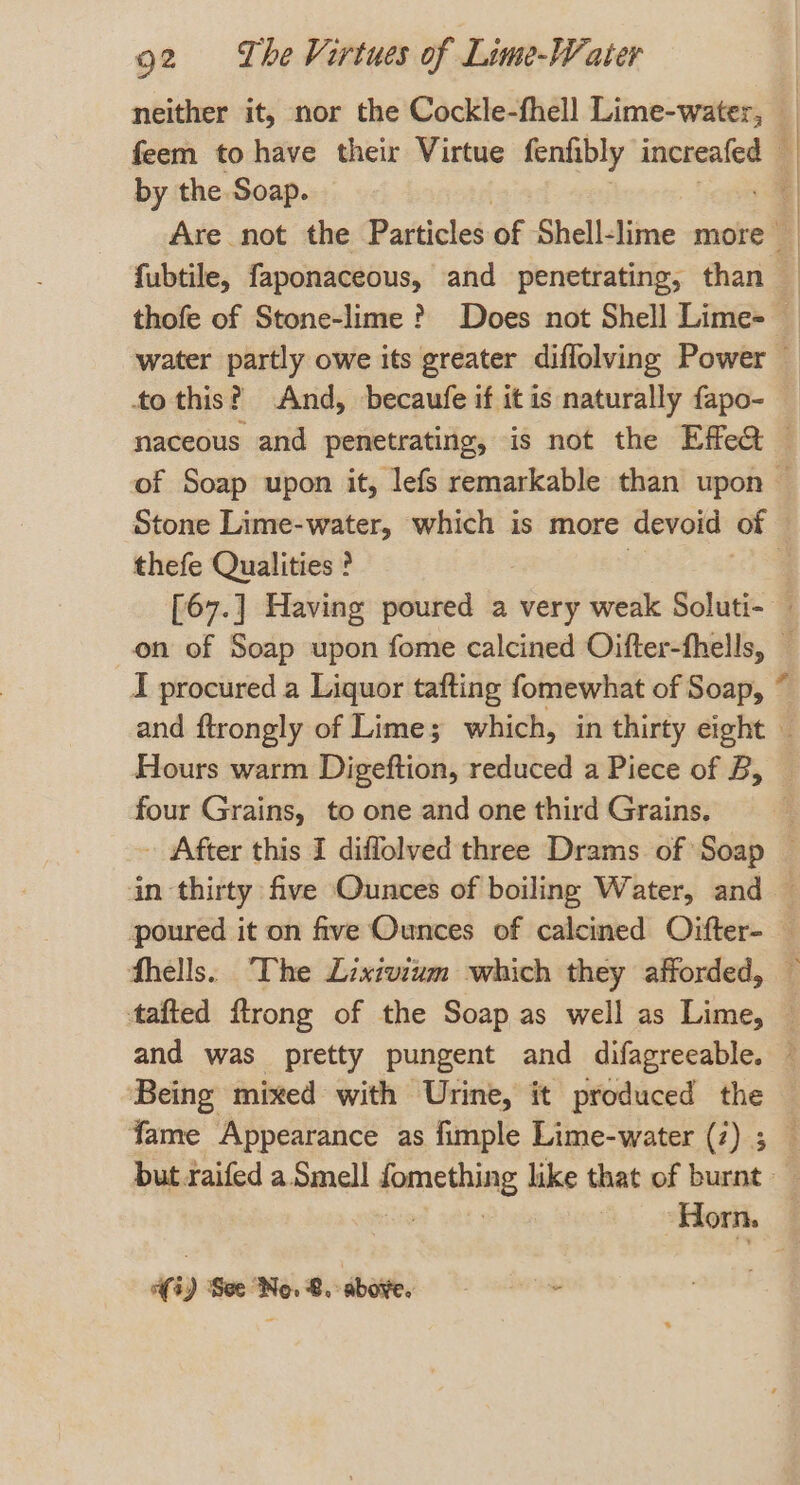 by the Soap. fubtile, faponaceous, and penetrating, than thefe Qualities ? I procured a Liquor tafting fomewhat of Soap, Hours warm Digeftion, reduced a Piece of B, four Grains, to one and one third Grains. fhells. The Lixivium which they afforded, and was pretty pungent and difagreeable. Being mixed with Urine, it produced the » } | (i) See No. 8. above. -