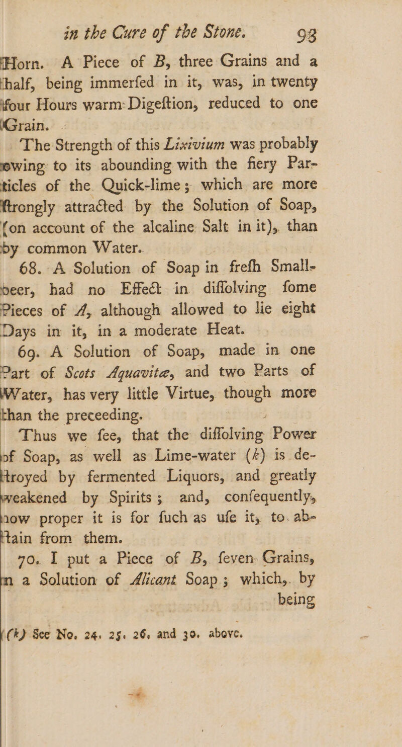 Horn. A Piece of B, three Grains and a thalf, being immerfed in it, was, in twenty four Hours warm: Digeftion, reduced to one (Grain. | The Strength of this Lixtvium was probably wing: to its abounding with the fiery Par- ticles of the Quick-lime; which are more ftrongly attracted by the Solution of Soap, fon account of the alcaline: Salt in it), than by common Water. 68. A Solution of Soap in frefh Small- beer, had no Effet in diffolving fome Pieces of 4, although allowed to lie eight Days in it, in a moderate Heat. 69. A Solution of Soap, made in one Part of Scots Aquavite, and two Parts of Water, has very little Virtue, though more than the preceeding. Thus we fee, that the Sabai: Power of Soap, as well as Lime-water (4) is de- Hroyed by fermented Liquors, and greatly eakened by Spirits; and, confequently, tow proper it is for fuch as ufe it, to. ab- tain from them. 70. I put a Piece of B, feven: Grains, 1 a Solution of Alicant Soap; which,. by being (RD See No. 24. 25. 26, and 30, above.