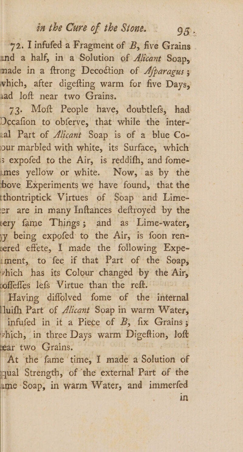 2, Linfufed a Fragment of B, five Grains and a half, in a Solution of Alicant Soap, made in a ftrong Decoétion of Afparagus ; which, after digefting warm for five Days, nad loft near two Grains. 73. Moft People have, doubtlefs, had Decafion to obferve, that while the inter- zal Part of Alicant Soap is of a blue Co- jour marbled with white, its Surface, which 3 expofed to the Air, is reddifh, and fome- umes yellow or white. Now, as by the Five Experiments we have found, that the tthontriptick Virtues of Soap and Lime- | er are in many Inftances deftroyed by the very fame Things; and as Lime-water, iy being expofed to the Air, is foon ren- peered effete, I made the following Expe- iment, to fee if that Part of the Soap, vhich has its Colour changed by the Air, toffeffes lefs Virtue than the reff. + - Having diflolved fome of the internal Muifh Part of Alicant Soap in warm Water, infufed in it a Piece of B, fix Grains; vhich, in three Days warm Digeftion, loft pear two Grains. | ‘At the fame ‘time, I made a Sélition of qual Strength, of ‘the external Part of the ume Soap, in warm Water, and immerfed in
